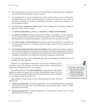 AlfaomegaFundamentos de costos
341
b.	 Por consiguiente, los costos en los que se ha incurrido por anticipado sólo se deducen
en el año o período gravable en que se causen.
c.	 Se exceptúan de la norma anterior, los costos en los cuales se ha incurrido por
contribuyentes que lleven contabilidad por el sistema de causación, los cuales se
entienden realizados en el año o el período en el que se causen, aun cuando no se
hayan pagado todavía.
d.	 Se entiende por causado un costo cuando nace la obligación de pagarlo, aunque el
pago no se haya hecho efectivo.
e.	 Los activos enajenados se dividen en movibles y en fijos o inmovilizados.
f.	 Son activos movibles los bienes corporales muebles o inmuebles y los incorporales
que se enajenan dentro del giro ordinario de los negocios del contribuyente, e implican
ordinariamente existencias al principio y al fin de cada año o período gravable.
g.	 Son activos fijos o inmovilizados los bienes corporales muebles o inmuebles, y
los incorporales que no se enajenan dentro del giro ordinario de los negocios del
contribuyente.
h.	 El costo de la enajenación de los activos movibles debe establecerse con base en alguno
de los sistemas siguientes: (1) el juego de inventarios; (2) el de inventarios permanentes o
continuos; (3) cualquier otro sistema de reconocido valor técnico dentro de las prácticas
contables, autorizado por la Dirección General de Impuestos Nacionales.
i.	 El inventario de fin de año o el período gravable es el inventario inicial del año o el
período gravable siguiente.
Entonces, lo importante es encontrar en la norma tributaria qué se
considera costo. Sin embargo, eso tiene consecuencias solamente para
determinar el impuesto que se vaya a pagar.
Para saber cuáles son los costos tributarios, lo que interesa saber es qué
impuestos directos se pagan por concepto de materiales, mano de obra o
CIF. Se considera que tales impuestos hacen parte del costo de ese elemento
y se le cargan al costo de producción.
Algo similar a lo que sucede con los costos financieros ocurre. Hay dos
alternativas:
a.	 Costos de producción = (Costo de materiales + Costo tributarios de los materiales)
+ (Costos de mano de obra + Costo tributarios de la mano de obra) + (CIF + Costos
tributarios de los CIF).
b.	 Costos de producción = Costo de materiales + Costo de mano de obra + CIF + Costo
tributarios de la producción.
Para saber cuáles son los
costos tributarios, interesa
saber qué impuestos
directos se pagan por
concepto de materiales,
mano de obra o CIF.
Costos tributarios
 