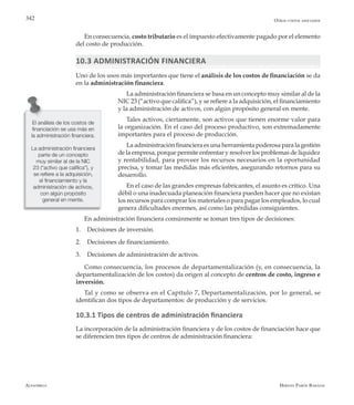 Alfaomega Hernán Pabón Barajas
342
En consecuencia, costo tributario es el impuesto efectivamente pagado por el elemento
del costo de producción.
10.3 ADMINISTRACIÓN FINANCIERA
Uno de los usos más importantes que tiene el análisis de los costos de financiación se da
en la administración financiera.
La administración financiera se basa en un concepto muy similar al de la
NIC 23 (“activo que califica”), y se refiere a la adquisición, el financiamiento
y la administración de activos, con algún propósito general en mente.
Tales activos, ciertamente, son activos que tienen enorme valor para
la organización. En el caso del proceso productivo, son extremadamente
importantes para el proceso de producción.
La administración financiera es una herramienta poderosa para la gestión
de la empresa, porque permite enfrentar y resolver los problemas de liquidez
y rentabilidad, para proveer los recursos necesarios en la oportunidad
precisa, y tomar las medidas más eficientes, asegurando retornos para su
desarrollo.
En el caso de las grandes empresas fabricantes, el asunto es crítico. Una
débil o una inadecuada planeación financiera pueden hacer que no existan
los recursos para comprar los materiales o para pagar los empleados, lo cual
genera dificultades enormes, así como las pérdidas consiguientes.
En administración financiera comúnmente se toman tres tipos de decisiones:
1.	 Decisiones de inversión.
2.	 Decisiones de financiamiento.
3.	 Decisiones de administración de activos.
Como consecuencia, los procesos de departamentalización (y, en consecuencia, la
departamentalización de los costos) da origen al concepto de centros de costo, ingreso e
inversión.
Tal y como se observa en el Capítulo 7, Departamentalización, por lo general, se
identifican dos tipos de departamentos: de producción y de servicios.
10.3.1 Tipos de centros de administración financiera
La incorporación de la administración financiera y de los costos de financiación hace que
se diferencien tres tipos de centros de administración financiera:
El análisis de los costos de
financiación se usa más en
la administración financiera.
La administración financiera
parte de un concepto
muy similar al de la NIC
23 (“activo que califica”), y
se refiere a la adquisición,
el financiamiento y la
administración de activos,
con algún propósito
general en mente.
Otros costos asociados
 