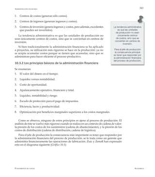 AlfaomegaFundamentos de costos
343
1.	 Centros de costos (generan sólo costos).
2.	 Centros de ingresos (generan ingresos y costos).
3.	 Centros de inversión (genera ingresos y costos, pero además, excedentes
que pueden ser invertidos).
La tendencia administrativa es que las unidades de producción no
sean únicamente centros de costos, sino que se conviertan en centros de
inversión.
Si bien tradicionalmente la administración financiera se ha aplicado
a proyectos, su utilización más rigurosa se hace en la producción: ya no
se acepta acumular costos porque se tienen que acumular, sino que se
administran para hacer eficiente el proceso productivo.
10.3.2 Los principios básicos de la administración financiera
Se enumeran:
1.	 El valor del dinero en el tiempo.
2.	 Liquidez versus rentabilidad.
3.	 Costo de oportunidad.
4.	 Apalancamiento operativo, financiero y total.
5.	 Liquidez, rentabilidad y riesgo.
6.	 Escudo de protección para el pago de impuestos.
7.	 Eficiencia, lucro y productividad.
8.	 Optimización por beneficios marginales superiores a los costos marginales.
Como se observa, ninguno de estos principios es ajeno al proceso de producción. El
análisis de éste se vuelve más riguroso cuando se realiza en un contexto de cadena de valor:
la presión de los costos de los suministros (cadena de abastecimiento), y la presión de los
costos de distribución (cadena de distribución, cadena de logística).
Para el jefe de producción la consecuencia más importante es tener que responder por
la administración financiera del proceso de producción: se le trata como un gerente que
administra financieramente las operaciones de fabricación. Zuic y Zenoff han expresado
esto en el diagrama siguiente (Gráfico 10.1):
La tendencia administrativa
es que las unidades
de producción no sean
únicamente centros
de costos, sino que se
conviertan en centros de
inversión.
Para el jefe de producción
la consecuencia principal
es tener que responder por
la administración financiera
del proceso de producción.
Administración financiera
 
