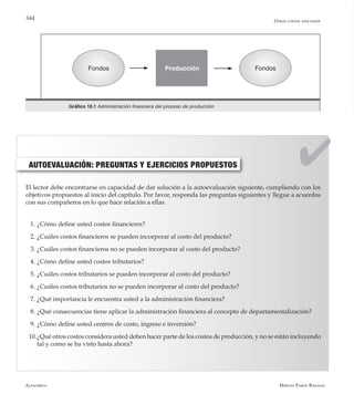 Alfaomega Hernán Pabón Barajas
344
AUTOEVALUACIÓN: PREGUNTAS Y EJERCICIOS PROPUESTOS
El lector debe encontrarse en capacidad de dar solución a la autoevaluación siguiente, cumpliendo con los
objetivos propuestos al inicio del capítulo. Por favor, responda las preguntas siguientes y llegue a acuerdos
con sus compañeros en lo que hace relación a ellas.
1.	¿Cómo define usted costos financieros?
2.	¿Cuáles costos financieros se pueden incorporar al costo del producto?
3.	¿Cuáles costos financieros no se pueden incorporar al costo del producto?
4.	¿Cómo define usted costos tributarios?
5.	¿Cuáles costos tributarios se pueden incorporar al costo del producto?
6.	¿Cuáles costos tributarios no se pueden incorporar al costo del producto?
7.	¿Qué importancia le encuentra usted a la administración financiera?
8.	¿Qué consecuencias tiene aplicar la administración financiera al concepto de departamentalización?
9.	¿Cómo define usted centros de costo, ingreso e inversión?
10.	¿Qué otros costos considera usted deben hacer parte de los costos de producción, y no se están incluyendo
tal y como se ha visto hasta ahora?
Gráfico 10.1 Administración financiera del proceso de producción
Fondos FondosProducción
Otros costos asociados
 