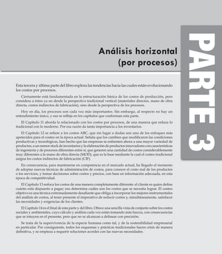 Análisis horizontal
(por procesos)
Esta tercera y última parte del libro explora las tendencias hacia las cuales están evolucionando
los costos por procesos.
Ciertamente está fundamentada en la estructuración básica de los costos de producción, pero
considera a éstos ya no desde la perspectiva tradicional vertical (materiales directos, mano de obra
directa, costos indirectos de fabricación), sino desde la perspectiva de los procesos.
Hoy en día, los procesos son cada vez más importantes. Sin embargo, al respecto no hay un
entendimiento único, y eso se refleja en los capítulos que conforman esta parte.
El Capítulo 11 aborda lo relacionado con los costos por procesos, de una manera que enlaza lo
tradicional con lo moderno. Por esa razón da tanta importancia a los inventarios.
El Capítulo 12 se refiere a los costos ABC, que sin lugar a dudas son uno de los enfoques más
apetecidos para el costeo en la época actual. Señala que los cambios que modificaron las condiciones
productivas y tecnológicas, han hecho que las empresas se enfrenten ahora a una mayor variedad de
productos, a un menor stock de inventarios y la elaboración de productos innovadores con características
de ingeniería y de procesos diferentes entre sí, que generen una cantidad de costos considerablemente
muy diferentes a la mano de obra directa (MOD), que es la base mediante la cual el costeo tradicional
asigna los costos indirectos de fabricación (CIF).
En consecuencia, para mantenerse en competencia en el mercado actual, ha llegado el momento
de adoptar nuevas técnicas de administración de costos, para conocer el costo real de los productos
o los servicios, y tomar decisiones sobre costos y precios, con base en información adecuada, en esta
época de competitividad.
El Capítulo 13 enfoca los costos de una manera completamente diferente: el cliente es quien define
cuánto está dispuesto a pagar; eso determina cuáles son los costos que se necesita lograr. El costeo
objetivo es una técnica extremadamente desafiante que obliga a incorporar los mejores instrumentales
del análisis de costos, al tener presente el imperativo de reducir costos y, simultáneamente, satisfacer
las necesidades y exigencias de los clientes.
El Capítulo 14 es el final de esta parte y del libro. Ofrece una sencilla vista de conjunto sobre los costos
sociales y ambientales, cuyo cálculo y análisis cada vez están tomando más fuerza, con consecuencias
que se intuyen en el presente, pero que no se alcanzan a delinear con precisión.
Se trata de la supervivencia de la especie humana como tal, y de la sostenibilidad empresarial
en particular. Por consiguiente, todos los esquemas y prácticas tradicionales hacen crisis de manera
definitiva, y se empieza a requerir soluciones acordes con las nuevas necesidades.
 