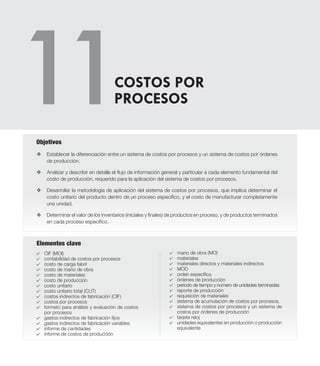 Elementos clave
v	Establecer la diferenciación entre un sistema de costos por procesos y un sistema de costos por órdenes
de producción.
v	 Analizar y describir en detalle el flujo de información general y particular a cada elemento fundamental del
costo de producción, requerido para la aplicación del sistema de costos por procesos.
v 	 Desarrollar la metodología de aplicación del sistema de costos por procesos, que implica determinar el
costo unitario del producto dentro de un proceso específico, y el costo de manufacturar completamente
una unidad.
v 	 Determinar el valor de los inventarios (iniciales y finales) de productos en proceso, y de productos terminados
en cada proceso específico.
Objetivos
4	 CIF (MOI)
4	 contabilidad de costos por procesos
4	 costo de carga fabril
4	 costo de mano de obra
4	 costo de materiales
4	 costo de producción
4	 costo unitario
4	 costo unitario total (CUT)
4	 costos indirectos de fabricación (CIF)
4	 costos por procesos
4	 formato para análisis y evaluación de costos
por procesos
4	 gastos indirectos de fabricación fijos
4	 gastos indirectos de fabricación variables
4	 informe de cantidades
4	 informe de costos de producción
COSTOS POR
PROCESOS
4	 mano de obra (MO)
4	 materiales
4	 materiales directos y materiales indirectos
4	 MOD
4	 orden específica
4	 órdenes de producción
4	 período de tiempo y número de unidades terminadas
4	 reporte de producción
4	 requisición de materiales
4	 sistema de acumulación de costos por procesos,
4	 sistema de costos por procesos y un sistema de
costos por órdenes de producción
4	 tarjeta reloj
4	 unidades equivalentes en producción o producción
equivalente
 