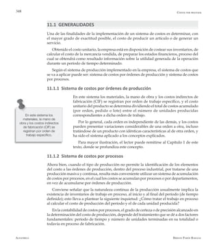 Alfaomega Hernán Pabón Barajas
348
11.1 GENERALIDADES
Una de las finalidades de la implementación de un sistema de costos es determinar, con
el mayor grado de exactitud posible, el costo de producir un artículo o de generar un
servicio.
Obtenido el costo unitario, la empresa está en disposición de costear sus inventarios, de
calcular el costo de la mercancía vendida, de preparar los estados financieros, proceso del
cual se obtendrá como resultado información sobre la utilidad generada de la operación
durante un período de tiempo determinado.
Según el sistema de producción implementado en la empresa, el sistema de costos que
se va a aplicar puede ser: sistema de costos por órdenes de producción y sistema de costos
por procesos.
11.1.1 Sistema de costos por órdenes de producción
En este sistema los materiales, la mano de obra y los costos indirectos de
fabricación (CIF) se registran por orden de trabajo específico, y el costo
unitario del producto se determina dividiendo el total de costos acumulado
(por orden, pedido o lote) entre el número de unidades producidas
correspondientes a dicha orden de trabajo.
Por lo general, cada orden es independiente de las demás, y los costos
pueden presentar variaciones considerables de una orden a otra, incluso
tratándose de un producto con idénticas características al de otra orden, y
ha sido el sistema aplicado a los conceptos explicados.
Para mayor ilustración, el lector puede remitirse al Capítulo 1 de este
texto, donde se profundiza este concepto.
11.1.2 Sistema de costos por procesos
Ahora bien, cuando el tipo de producción no permite la identificación de los elementos
del costo a las órdenes de producción, dentro del proceso industrial, por tratarse de una
producción masiva y continua, resulta más conveniente utilizar un sistema de acumulación
de costos por procesos, en el cual los costos se acumulan por procesos o por departamentos,
en vez de acumularse por órdenes de producción.
Conviene señalar que la naturaleza continua de la producción usualmente implica la
existencia de inventarios de trabajo en proceso, al inicio y al final del período (de tiempo
definido); esto lleva a plantear la siguiente inquietud: ¿Cómo tratar el trabajo en proceso
al calcular el costo de producción del período y el de cada unidad producida?
En la contabilidad de costos por procesos, el grado de certeza o de precisión alcanzado en
la determinación del costo de producción, depende del tratamiento que se dé a dos factores
fundamentales: período de tiempo y número de unidades terminadas en su totalidad o
todavía en proceso de fabricación.
En este sistema los
materiales, la mano de
obra y los costos indirectos
de fabricación (CIF) se
registran por orden de
trabajo específico.
Costos por procesos
 