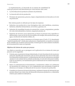 AlfaomegaFundamentos de costos
349
La implementación y el desarrollo de un sistema de contabilidad de
costos por procesos está determinado por varios factores, tales como:
1. 	 La diversificación de productos (número de productos).
2. 	 La duración del ciclo de producción.
3. 	 El número de operaciones, procesos, etapas o departamentos involucrados en el ciclo
de producción.
Este sistema puede ser utilizado por tres tipos de empresas:
a.	 Industrias cuya producción es muy homogénea, tales como ladrilleras, cementeras,
harineras, industrias farmacéuticas, cervecerías y gaseosas, etc.
b.	 Industrias de ensamblaje de partes de automóviles, aviones, computadoras, prendas
de vestir, electrodomésticos, motores, maquinaria pesada, etc.
c.	 Empresas de servicios cuyas operaciones se basan en procesos muy específicos o
diferenciados, como son las de servicios públicos de energía, telecomunicaciones, gas,
agua y recolección de desechos sólidos, etc.
La acumulación de costos se presenta en el formato anexo (Cuadro 11.1), denominado
“reporte de producción”, donde, para cada proceso o departamento, se muestra un resumen
de las unidades que circularon a través de éste, lo mismo que los costos unitarios resultantes
de la incurrencia de costos en el período.
Objetivos del sistema de costos por proceso
Los objetivos esenciales que se persiguen con la aplicación de un sistema de costos por
procesos son los siguientes:
1.	 Calcular, para un período de tiempo determinado, el costo de producción de un proceso
particular, identificando claramente cada uno de los elementos del costo involucrados
en el desarrollo de dicho proceso. La determinación del costo de cada proceso, permitirá
calcular el costo unitario de las unidades producidas, el costo de la mercancía vendida,
el de los inventarios y los fundamentos para la elaboración de los estados financieros
de la empresa.
2.	 Dotar a la administración de herramientas y fundamentos válidos en la definición
de mecanismos de control que se van a implementar, para incrementar el grado de
eficiencia en el manejo y la utilización de los recursos e insumos de producción.
3.	 Contribuir en el proceso de toma de decisiones, mediante el reporte de información que
permita obtener una visión clara del desarrollo del proceso productivo, y determinar
criterios para análisis de alternativas.
Generalidades
 