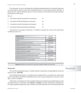 AlfaomegaFundamentos de costos
35
Por otra parte, la nueva estrategia de marketing implementada en el período logró que
se comercializara toda la mercancía disponible para la venta durante dicho período. A
partir de esto, puede afirmarse que en el mes de marzo el inventario inicial de producto
terminado es nulo (cero).
Esto es:
w	 Inventario inicial de producto en proceso:		 -0-
w	 Inventario final de producto en proceso:		 -0-
w	 Inventario inicial de producto terminado:		 -0-
w	 Inventario final de producto terminado:		 -0-
Aclarados los conceptos anteriores, se elabora el estado de costos de la mercancía
vendida (Cuadro 3.3).
Material directo $59.000
+ Mano de obra $43.000
+ CIF $32.500
Costos de producción del período $137.250
+ Costo del inventario inicial de producto en proceso $ - - - - -
Costo de producto en proceso $137.250
- Costo del inventario final de producto en proceso $ - - - - -
Costo de producto terminado $137.250
+ Costo del inventario inicial de producto terminado $ - - - - -
Costo de mercancía disponible para la venta $137.250
- Costo del inventario final de producto terminado $ - - - - -
Costo de la mercancía vendida (CMD) $137.250
Cuadro 3.3 Estado de costos de la mercancía vendida. Sistema de costo total
Estado de costos de productos vendidos
Respuesta:
El costo de la mercancía que se vendió durante el período correspondiente al mes de
marzo fue de: $137.250.
En el ejemplo presentado, se consideró que la empresa lleva un sistema de costeo total
y real (el producto absorbió la totalidad de los costos en que realmente se incurrió: costos
fijos y costos variables).
Ahora bien, si el sistema de costeo implementado en la empresa para determinar el costo
de producción es el conocido como directo o variable, en el que al producto solamente se
le cargan aquellas erogaciones cuya cantidad varía directamente con el nivel de producción
Respuesta
 