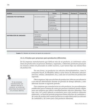Alfaomega Hernán Pabón Barajas
350 Costos por procesos
REPORTE DE PRODUCCIÓN
Analista: Fecha: Proceso I Proceso II Proceso III
UNIDADES POR DISTRIBUIR Del período anterior
Terminadas y
retenidas
Precio estándar (Pe) En proceso
Costo estándar materiales SUBTOTAL
De este período Comenzadas
Mano de obra
Recibidas del
proceso anterior
Cantidad estándar (Qe) TOTAL 2,5 horas
DISTRIBUCIÓN DE UNIDADES
Terminadas y
transferidas
Terminadas y retenidas
En proceso final
Perdidas en producción
TOTAL
Cuadro 11.1 Modelo de formato de reporte de producción
11.1.3 Costos por procesos para productos diferentes
En las empresas manufactureras que fabrican más de un producto, se conforman varias
líneas de producción con procesos distintos y separados, o diferentes productos pasan por
los mismos centros de procesado en orden sucesivo, o por turnos bajo una misma línea
de producción.
De esta forma, un productor de artículos electrodomésticos, como la
compañía Haceb, de Medellín, fabrica varias líneas de diferentes artículos
(neveras, estufas, calentadores, etc.), cada uno en una línea de producción
separada.
Otras empresas, bajo una sola línea de producción, fabrican una referencia
o un artículo determinado durante un período de tiempo definido, y otra
diferente durante el siguiente período.
Para empresas que manufacturan un solo producto, los procedimientos
establecidos para el sistema de costos por procesos continúan siendo válidos
para una empresa que fabrica simultáneamente artículos diferentes. Para
este caso, los costos deberán acumularse para cada producto diferente
elaborado, y al final del período prepararse tantos informes de cantidades y
de costos de producción cuantos productos se estén fabricando (un informe
de cantidades y de costos para cada producto diferente).
En las empresas
manufactureras que
fabrican más de un
producto, se conforman
varias líneas de producción
con procesos distintos.
 