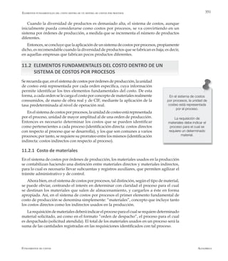 AlfaomegaFundamentos de costos
351
Cuando la diversidad de productos es demasiado alta, el sistema de costos, aunque
inicialmente pueda considerarse como costos por procesos, se va convirtiendo en un
sistema por órdenes de producción, a medida que se incrementa el número de productos
diferentes.
Entonces, se concluye que la aplicación de un sistema de costos por procesos, propiamente
dicho, es recomendable cuando la diversidad de productos que se fabrican es baja; es decir,
en aquellas empresas que fabrican pocos productos diferentes.
11.2 ELEMENTOS FUNDAMENTALES DEL COSTO DENTRO DE UN
SISTEMA DE COSTOS POR PROCESOS
Se recuerda que, en el sistema de costos por órdenes de producción, la unidad
de costeo está representada por cada orden específica, cuya información
permite identificar los tres elementos fundamentales del costo. De esta
forma, a cada orden se le carga el costo por concepto de materiales realmente
consumidos, de mano de obra real y de CIF, mediante la aplicación de la
tasa predeterminada al nivel de operación real.
Enelsistemadecostosporprocesos,launidaddecosteoestárepresentada
por el proceso, unidad de mayor amplitud al de una orden de producción.
Entonces es necesario determinar los costos que se pueden identificar
como pertenecientes a cada proceso (identificación directa: costos directos
con respecto al proceso que se desarrolla), y los que son comunes a varios
procesos; por tanto, se requiere su prorrateo entre los mismos (identificación
indirecta: costos indirectos con respecto al proceso).
11.2.1 Costo de materiales
En el sistema de costos por órdenes de producción, los materiales usados en la producción
se contabilizan haciendo una distinción entre materiales directos y materiales indirectos,
para lo cual es necesario llevar subcuentas y registros auxiliares, que permiten agilizar el
trámite administrativo y de control.
Ahora bien, en el sistema de costos por procesos, tal distinción, según el tipo de material,
se puede obviar, centrando el interés en determinar con claridad el proceso para el cual
se destinan los materiales que salen de almacenamiento, y cargarlos a éste en forma
apropiada. Así, en el sistema de costos por procesos el primer elemento fundamental de
costo de producción se denomina simplemente: “materiales”, concepto que incluye tanto
los costos directos como los indirectos usados en la producción.
Larequisicióndematerialesdeberáindicarelprocesoparaelcualserequieredeterminado
material solicitado, así como en el formato “orden de despacho”, el proceso para el cual
es despachado (solicitud atendida). El total de los materiales usados en un proceso será la
suma de las cantidades registradas en las requisiciones identificados con tal proceso.
Elementos fundamentales del costo dentro de un sistema de costos por procesos
En el sistema de costos
por procesos, la unidad de
costeo está representada
por el proceso.
La requisición de
materiales debe indicar el
proceso para el cual se
requiere un determinado
material.
 