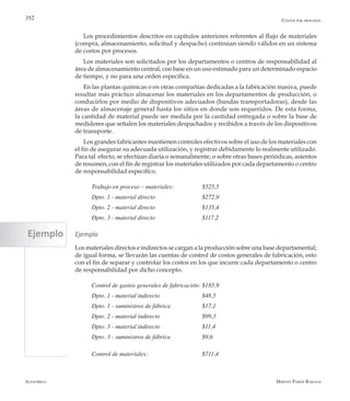 Alfaomega Hernán Pabón Barajas
352
Los procedimientos descritos en capítulos anteriores referentes al flujo de materiales
(compra, almacenamiento, solicitud y despacho) continúan siendo válidos en un sistema
de costos por procesos.
Los materiales son solicitados por los departamentos o centros de responsabilidad al
área de almacenamiento central, con base en un uso estimado para un determinado espacio
de tiempo, y no para una orden específica.
En las plantas químicas o en otras compañías dedicadas a la fabricación masiva, puede
resultar más práctico almacenar los materiales en los departamentos de producción, o
conducirlos por medio de dispositivos adecuados (bandas transportadoras), desde las
áreas de almacenaje general hasta los sitios en donde son requeridos. De esta forma,
la cantidad de material puede ser medida por la cantidad entregada o sobre la base de
medidores que señalen los materiales despachados y recibidos a través de los dispositivos
de transporte.
Los grandes fabricantes mantienen controles efectivos sobre el uso de los materiales con
el fin de asegurar su adecuada utilización, y registrar debidamente lo realmente utilizado.
Para tal efecto, se efectúan diaria o semanalmente, o sobre otras bases periódicas, asientos
de resumen, con el fin de registrar los materiales utilizados por cada departamento o centro
de responsabilidad específico.
Trabajo en proceso – materiales: 	 	 $525,5
Dpto. 1 - material directo	 	 	 $272,9
Dpto. 2 - material directo	 	 	 $135,4
Dpto. 3 - material directo	 	 	 $117,2
Ejemplo
Los materiales directos e indirectos se cargan a la producción sobre una base departamental;
de igual forma, se llevarán las cuentas de control de costos generales de fabricación, esto
con el fin de separar y controlar los costos en los que incurre cada departamento o centro
de responsabilidad por dicho concepto.
Control de gastos generales de fabricación: 	$185,9
Dpto. 1 - material indirecto	 	 $48,5
Dpto. 1 - suministros de fábrica	 	 $17,1
Dpto. 2 - material indirecto	 	 $99,3
Dpto. 3 - material indirecto	 	 $11,4
Dpto. 3 - suministros de fábrica	 	 $9,6
Control de materiales:	 	 	 $711,4
Costos por procesos
Ejemplo
 