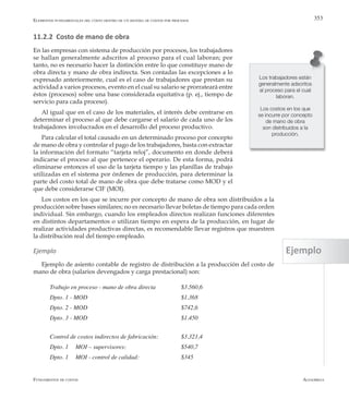 AlfaomegaFundamentos de costos
353
11.2.2 Costo de mano de obra
En las empresas con sistema de producción por procesos, los trabajadores
se hallan generalmente adscritos al proceso para el cual laboran; por
tanto, no es necesario hacer la distinción entre lo que constituye mano de
obra directa y mano de obra indirecta. Son contadas las excepciones a lo
expresado anteriormente, cual es el caso de trabajadores que prestan su
actividad a varios procesos, evento en el cual su salario se prorrateará entre
éstos (procesos) sobre una base considerada equitativa (p. ej., tiempo de
servicio para cada proceso).
Al igual que en el caso de los materiales, el interés debe centrarse en
determinar el proceso al que debe cargarse el salario de cada uno de los
trabajadores involucrados en el desarrollo del proceso productivo.
Para calcular el total causado en un determinado proceso por concepto
de mano de obra y controlar el pago de los trabajadores, basta con extractar
la información del formato “tarjeta reloj”, documento en donde deberá
indicarse el proceso al que pertenece el operario. De esta forma, podrá
eliminarse entonces el uso de la tarjeta tiempo y las planillas de trabajo
utilizadas en el sistema por órdenes de producción, para determinar la
parte del costo total de mano de obra que debe tratarse como MOD y el
que debe considerarse CIF (MOI).
Los costos en los que se incurre por concepto de mano de obra son distribuidos a la
producción sobre bases similares; no es necesario llevar boletas de tiempo para cada orden
individual. Sin embargo, cuando los empleados directos realizan funciones diferentes
en distintos departamentos o utilizan tiempo en espera de la producción, en lugar de
realizar actividades productivas directas, es recomendable llevar registros que muestren
la distribución real del tiempo empleado.
Ejemplo
Ejemplo de asiento contable de registro de distribución a la producción del costo de
mano de obra (salarios devengados y carga prestacional) son:
Trabajo en proceso - mano de obra directa  		 $3.560,6
Dpto. 1 - MOD	 	 	 	 	 $1.368
Dpto. 2 - MOD	 	 	 	 	 $742,6
Dpto. 3 - MOD	 	 	 	 	 $1.450
Control de costos indirectos de fabricación:	 	 $3.321,4
Dpto. 1	 MOI – supervisores:         	 	 $540,7
Dpto. 1	 MOI - control de calidad:    	 	 $345
Los trabajadores están
generalmente adscritos
al proceso para el cual
laboran.
Los costos en los que
se incurre por concepto
de mano de obra
son distribuidos a la
producción.
Elementos fundamentales del costo dentro de un sistema de costos por procesos
Ejemplo
 