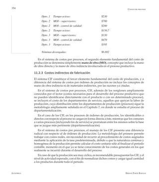 Alfaomega Hernán Pabón Barajas
354
Dpto. 1	 Tiempo ocioso:              	 	 	 $230
Dpto. 2	 MOI – supervisores:          	 	 $780
Dpto. 2	 MOI - control de calidad:      	 	 $280
Dpto. 2	 Tiempo ocioso:              	 	 	 $150,7
Dpto. 3	 MOI – supervisores:          	 	 $330
Dpto. 3	 MOI - control de calidad:      	 	 $470
Dpto. 3	 Tiempo ocioso: 	 		 $195
Nóminas devengadas:	        	 	 	 $6.882
En el sistema de costos por procesos, el segundo elemento fundamental del costo de
producción se denomina simplemente mano de obra (MO), concepto que incluye la mano
de obra directa y la mano de obra indirecta involucrada en el proceso productivo.
11.2.3 Costos indirectos de fabricación
El sistema CIF constituye el tercer elemento fundamental del costo de producción, y a
diferencia del sistema de costos por órdenes de producción no incluye los conceptos de
mano de obra indirecta ni de materiales indirectos, por las razones ya citadas.
En el sistema de costos por procesos, CIF, además de los renglones ampliamente
conocidos por el lector (costos necesarios para el desarrollo del proceso productivo que
no pueden identificarse directamente con el producto o con un determinado proceso),
se incluyen el costo de los departamentos de servicio, aquellos que apoyan la labor de
producción, cuya distribución entre los departamentos de producción (procesos) sigue la
metodología ampliamente señalada en el Capítulo 7, en donde se estudia el proceso de
departamentalización.
En el caso de los CIF, en los procesos de órdenes de producción, los identificables o
directos con respecto al proceso se cargan en forma directa a éste, mientras que los comunes
a varios procesos (incluyendo los de servicio) se prorratean entre los mismos sobre la base
que se juzgue más pertinente (departamentalización).
En el sistema de costos por procesos, el manejo de los CIF presenta una diferencia
radical con respecto al de órdenes de producción: La metodología del primero permite
trabajar con costos reales, sin necesidad de recurrir al procedimiento de costos asignados
mediante la aplicación de la tasa predeterminada, debido a que la naturaleza continua y
homogénea de la producción permite calcular el costo unitario sólo al finalizar el período
contable, momento en el que ya se tiene conocimiento de los costos generales en los que
realmente se incurrió durante el desarrollo del proceso.
En caso de que la producción sea muy cíclica, es recomendable presupuestar los CIF, y el
nivel de actividad esperado, con el fin de normalizar dichos costos y cargar igual cantidad
a los productos durante todo el período.
Costos por procesos
 