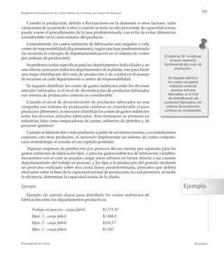 AlfaomegaFundamentos de costos
355
Cuando la producción, debido a fluctuaciones en la demanda u otros factores, sufre
variaciones de un período a otro, o cuando se tiene un alto porcentaje de capacidad ociosa,
puede usarse el procedimiento de la tasa predeterminada, con el fin de evitar diferencias
considerables en el costo unitario del producto.
Generalmente, los costos indirectos de fabricación son cargados a cada
centro de responsabilidad (departamento), según una base predeterminada
(se recuerda el concepto de departamentalización en el sistema de costos
por órdenes de producción).
Se prefieren cuotas específicas para los departamentos individuales y no
una misma cuota para todos los departamentos de la planta, esto para hacer
una mejor distribución del costo de producción y de control en el manejo
de recursos en cada departamento o centro de responsabilidad.
Se requiere distribuir los costos de gastos indirectos entre los diversos
artículos fabricados, si el nivel de diversificación de productos fabricados
con sistema de producción continuo es considerable.
Cuando el nivel de diversificación de productos fabricados en una
compañía con sistema de producción continuo es considerable (varios
productos diferentes), es necesario distribuir los costos de gastos indirectos
entre los diversos artículos fabricados. Este fenómeno se presenta en
industrias tales como empacadoras de carnes, refinerías de petróleo y de
procesos químicos.
Cuando se fabrican dos o más productos a partir de un mismo insumo, o en instalaciones
comunes con otros productos, es necesario implementar un sistema de costeo conjunto,
cuya metodología se estudia en un capítulo posterior.
Algunas empresas de producción por procesos llevan cuentas por separado para los
gastos indirectos de fabricación fijos, y para los gastos indirectos de fabricación variables,
mecanismo con el cual se pueden cargar estos últimos en forma directa a las cuentas
departamentales del trabajo en proceso, y los fijos a la producción del período mediante
un prorrateo realizado sobre una cuota (base) predeterminada, prorrateo que deberá
efectuarse sobre la base de la capacidad normal de producción, lo cual permitirá, al medir
la eficiencia, determinar la capacidad ociosa de la planta.
Ejemplo
Ejemplo de asiento diario para distribuir los costos indirectos de
fabricación entre los departamentos productivos:
Trabajo en proceso - carga fabril:	 	 $3.775,97
Dpto. 1 - carga fabril:	 	 	 $1.846,8
Dpto. 2 - carga fabril:	 	 	 $334,17
Dpto. 3 - carga fabril:	 	 	 $1.595
El sistema CIF constituye
el tercer elemento
fundamental del costo de
producción.
Se requiere distribuir
los costos de gastos
indirectos entre los
diversos artículos
fabricados, si el nivel
de diversificación de
productos fabricados con
sistema de producción
continuo es considerable.
Elementos fundamentales del costo dentro de un sistema de costos por procesos
Ejemplo
 