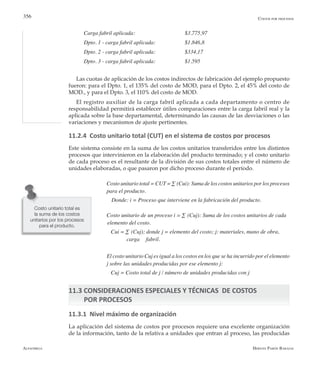 Alfaomega Hernán Pabón Barajas
356
Carga fabril aplicada:	 	 	 $3.775,97
Dpto. 1 - carga fabril aplicada:	 	 $1.846,8
Dpto. 2 - carga fabril aplicada:	 	 $334,17
Dpto. 3 - carga fabril aplicada:	 	 $1.595
Las cuotas de aplicación de los costos indirectos de fabricación del ejemplo propuesto
fueron: para el Dpto. 1, el 135% del costo de MOD, para el Dpto. 2, el 45% del costo de
MOD., y para el Dpto. 3, el 110% del costo de MOD.
El registro auxiliar de la carga fabril aplicada a cada departamento o centro de
responsabilidad permitirá establecer útiles comparaciones entre la carga fabril real y la
aplicada sobre la base departamental, determinando las causas de las desviaciones o las
variaciones y mecanismos de ajuste pertinentes.
11.2.4 Costo unitario total (CUT) en el sistema de costos por procesos
Este sistema consiste en la suma de los costos unitarios transferidos entre los distintos
procesos que intervinieron en la elaboración del producto terminado; y el costo unitario
de cada proceso es el resultante de la división de sus costos totales entre el número de
unidades elaboradas, o que pasaron por dicho proceso durante el período.
Costo unitario total = CUT = ∑ (Cui): Suma de los costos unitarios por los procesos
para el producto.
	   Donde: i = Proceso que interviene en la fabricación del producto.
Costo unitario de un proceso i = ∑ (Cuj): Suma de los costos unitarios de cada 	
	elemento del costo.
   Cui = ∑ (Cuj); donde j = elemento del costo; j: materiales, mano de obra, 		
		 carga 	fabril.
El costo unitario Cuj es igual a los costos en los que se ha incurrido por el elemento
j sobre las unidades producidas por ese elemento j:
   Cuj = Costo total de j / número de unidades producidas con j
11.3 CONSIDERACIONES ESPECIALES Y TÉCNICAS DE COSTOS
POR PROCESOS
11.3.1 Nivel máximo de organización
La aplicación del sistema de costos por procesos requiere una excelente organización
de la información, tanto de la relativa a unidades que entran al proceso, las producidas
Costos por procesos
Costo unitario total es
la suma de los costos
unitarios por los procesos
para el producto.
 