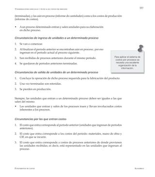 AlfaomegaFundamentos de costos
357
(terminadas), y las aún en proceso (informe de cantidades) como a los costos de producción
(informe de costos).
w 	 Aun proceso determinado entran y salen unidades para su elaboración
en dicho proceso.
Circunstancias de ingreso de unidades a un determinado proceso
1. 	 Se van a comenzar.
2. 	 Al finalizar el período anterior se encontraban aún en proceso; por eso
ingresan en el período actual al proceso siguiente.
3. 	 Son recibidas de procesos anteriores durante el mismo período.
4. 	 Se quedaron de períodos anteriores terminadas.
Circunstancias de salida de unidades de un determinado proceso
1. 	 Concluye la operación de dicho proceso requerida para la fabricación del producto.
2. 	 Una vez terminadas son retenidas.
3. 	 Se pierden en producción.
Siempre, las unidades que entran a un determinado proceso deben ser iguales a las que
salen del mismo.
w	 Las unidades que entran y salen de los procesos traen y llevan involucrados costos
inherentes a los procesos.
Circunstancias por las que entran costos
1. 	 El costo que entra corresponde al período anterior (unidades que ingresan de períodos
anteriores).
2. 	 El costo que entra corresponde a los costos del período: materiales, mano de obra y
CIF, en que se incurre.
3. 	 El costo que entra corresponde a costos de procesos anteriores de donde provienen
las unidades recibidas; es decir, está representado en las unidades que ingresan al
proceso.
Consideraciones especiales y técnicas de costos por procesos
Para aplicar el sistema de
costos por procesos se
necesita una excelente
organización de la
información.
 
