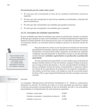 Alfaomega Hernán Pabón Barajas
358
Circunstancias por las cuales salen costos
1. 	 El costo que sale corresponde al costo de las unidades transferidas al proceso
siguiente.
2. 	 El costo que sale corresponde al costo de las unidades ya terminadas y retiradas del
proceso productivo.
3. 	 El costo que sale corresponde a las unidades que quedan en proceso.
4. 	 El costo que sale corresponde a las unidades que se pierden.
11.3.2 Conceptos de unidades equivalentes
Es poco probable que todas las unidades que entran en producción, durante un período
de tiempo (por ejemplo un mes), sean terminadas y enviadas al departamento siguiente al
finalizar el mismo período. En la mayoría de los casos, en cada lapso de tiempo se tendrá
un inventario inicial y un inventario final de trabajo en proceso, en diversos niveles de
acabado.
Para prorratear los costos en caso de tenerse inventarios de mercancías
parcialmente terminadas, todas las unidades (inventario inicial, mercancías
transferidas, inventario final) deben expresarse en términos de unidades
completas; este procedimiento se desarrolla con base en un denominador
común llamado unidades equivalentes en producción o producción
equivalente.
Al usar la producción equivalente, el costo unitario para el período de
tiempo referido incluirá el costo de terminar cualquier trabajo en proceso
que se tenga al inicio del período, y el costo correspondiente al trabajo en
proceso resultante al final del mismo. Generalmente se requerirá realizar
un cálculo de los equivalentes de producción con respecto a materiales, y
otro relativo al nivel de avance o de trabajo en costo de conversión (mano
de obra y CIF), ya que el grado de finalización de tales conceptos casi nunca
coincide.
Ejemplo:
La compañía “Manufacturera del Oriente Colombiano S. A.” fabrica y comercializa
solamente un artículo. Su sistema de costeo es el costo promedio por procesos. Según
el informe presentado correspondiente al mes de diciembre del año 1, las actividades
desarrolladas en el departamento de corte fueron las siguientes:
	 Unidades comenzadas:                        	 	 20.000
	 Unidades terminadas y transferidas al almacén:	 6.000
	 Unidades en proceso: 	 	 	 	 14.000
Costos por procesos
Para prorratear costos
si hay inventarios de
mercancías parcialmente
terminadas, todas
las unidades deben
expresarse en términos
de unidades completas.
Ejemplo
 