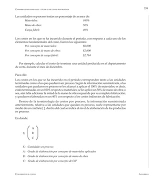 AlfaomegaFundamentos de costos
359
Las unidades en proceso tenían un porcentaje de avance de:
	 Materiales: 	 	 	 	 	 100%
	 Mano de obra:	                  	 	 	 50%
	 Carga fabril:	                    	 	 	 40%
Los costos en los que se ha incurrido durante el período, con respecto a cada uno de los
elementos fundamentales del costo, fueron los siguientes:
	 Por concepto de materiales:         		 	 $6.000
	 Por concepto de mano de obra: 	 	 	 $2.600
	 Por concepto de carga fabril: 	 	 	 $2.784
Por ejemplo, calcular el costo de terminar una unidad producida en el departamento
de corte, durante el mes de diciembre.
Para ello:
Los costos en los que se ha incurrido en el período corresponden tanto a las unidades
terminadas como a las que quedaron en proceso. Según la información suministrada, a las
unidades que quedaron en proceso se les alcanzó a aplicar el 100% de materiales; es decir,
están terminadas en un 100% respecto a materiales; se les aplicó un 50% de mano de obra; o
sea, aún falta adicionar la mitad de la mano de obra requerida por su completa fabricación;
y quedaron elaboradas en un 40% con respecto a los costos indirectos de fabricación.
Dentro de la terminología de costos por proceso, la información suministrada
anteriormente, relativa a las unidades que quedan en proceso, suele representarse por
medio de un corchete [ ], dentro del cual se indica el nivel de elaboración de los productos
en proceso:
En donde:
Consideraciones especiales y técnicas de costos por procesos
X
A
B
C
X:   Cantidades en proceso
A: Grado de elaboración por concepto de materiales aplicados
B: Grado de elaboración por concepto de mano de obra
C: Grado de elaboración por concepto de CIF
 