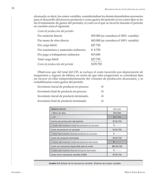 Alfaomega Hernán Pabón Barajas
36
alcanzado, es decir, los costos variables, considerándose los demás desembolsos necesarios
para el desarrollo del proceso productivo como gastos del período (a los costos fijos se les
da el tratamiento de gastos del período), el costo en el que se incurrió durante el período
en cuestión sería el siguiente:
Costo de producción del período:
Por material directo 	 	 $59.000 (se considera el 100% variable)
Por mano de obra directa 		 $43.000 (se considera el 100% variable)
Por carga fabril: 			 $27.750
Por suministros y materiales indirectos 	 $ 8.750
Por pago a trabajadores indirectos 	 $19.000
Total carga fabril 		 $27.750
Costo de producción del período 		 $129.750
	
Obsérvese que del total del CIF, se excluye el costo incurrido por depreciación de
maquinaria y seguros de fábrica, en razón de que tales erogaciones se consideran fijas
(se incurre en ellas independientemente del volumen de producción alcanzado), y se
contabilizarían como gastos del período.
Inventario inicial de producto en proceso: 		 -0-
Inventario final de producto en proceso: 		 -0-
Inventario inicial de producto terminado: 		 -0-
Inventario final de producto terminado: 		 -0-
Material directo $59.000
+ Mano de obra $43.000
+ CIF $27.750
Costos de producción del período $129.750
+ Costo del inventario inicial de producto en proceso $ - - - - -
Costo de producto en proceso $129.750
- Costo del inventario final de producto en proceso $ - - - - -
Costo de producto terminado $129.750
+ Costo del inventario inicial de producto terminado $ - - - - -
Costo de mercancía disponible para la venta $$129.750
- Costo del inventario final de producto terminado $ - - - - -
Costo de la mercancía vendida (CMD) $129.750
Cuadro 3.4 Estado de la mercancía vendida. Sistema de costeo variable
Desagregación de costos (Análisis de costeo)
 