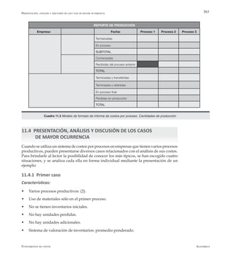 AlfaomegaFundamentos de costos
363
11.4 PRESENTACIÓN, ANÁLISIS Y DISCUSIÓN DE LOS CASOS
	 DE MAYOR OCURRENCIA
Cuando se utiliza un sistema de costos por procesos en empresas que tienen varios procesos
productivos, pueden presentarse diversos casos relacionados con el análisis de sus costos.
Para brindarle al lector la posibilidad de conocer los más típicos, se han escogido cuatro
situaciones, y se analiza cada ella en forma individual mediante la presentación de un
ejemplo:
11.4.1 Primer caso
Características:
w	 Varios procesos productivos: (2).
w	 Uso de materiales sólo en el primer proceso.
w	 No se tienen inventarios iniciales.
w	 No hay unidades perdidas.
w	 No hay unidades adicionales.
w	 Sistema de valoración de inventarios: promedio ponderado.
REPORTE DE PRODUCCIÓN
Empresa: Fecha: Proceso 1 Proceso 2 Proceso 3
Termianadas
Precio estándar (Pe) En proceso
Costo estándar materiales SUBTOTAL
Comenzadas
Mano de obra Recibidas del proceso anterior
Cantidad estándar (Qe) TOTAL
Terminadas y transferidas
Terminadas y retenidas
En proceso final
Perdidas en producción
TOTAL
Cuadro 11.3 Modelo de formato de informe de costos por proceso. Cantidades de producción
Presentación, análisis y discusión de los caos de mayor ocurrencia
 