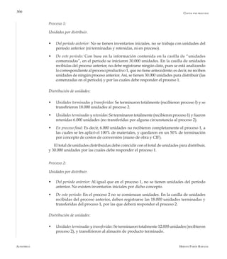 Alfaomega Hernán Pabón Barajas
366
Proceso 1:
Unidades por distribuir.
w	 Del período anterior: No se tienen inventarios iniciales, no se trabaja con unidades del
período anterior (ni terminadas y retenidas, ni en proceso).
w	 De este período: Con base en la información contenida en la casilla de “unidades
comenzadas”, en el período se iniciaron 30.000 unidades. En la casilla de unidades
recibidas del proceso anterior, no debe registrarse ningún dato, pues se está analizando
lo correspondiente al proceso productivo 1, que no tiene antecedente; es decir, no reciben
unidades de ningún proceso anterior. Así, se tienen 30.000 unidades para distribuir (las
comenzadas en el período) y por las cuales debe responder el proceso 1.
Distribución de unidades:
w	 Unidades terminadas y transferidas: Se terminaron totalmente (recibieron proceso l) y se
transfirieron 18.000 unidades al proceso 2.
w	 Unidades terminadas y retenidas: Se terminaron totalmente (recibieron proceso 1) y fueron
retenidas 6.000 unidades (no transferidas por alguna circunstancia al proceso 2).
w	 En proceso final: Es decir, 6.000 unidades no recibieron completamente el proceso 1, a
las cuales se les aplicó el 100% de materiales, y quedaron en un 50% de terminación
por concepto de costos de conversión (mano de obra y CIF).
El total de unidades distribuidas debe coincidir con el total de unidades para distribuir,
y 30.000 unidades por las cuales debe responder el proceso 1.
Proceso 2:
Unidades por distribuir.
w	 Del período anterior: Al igual que en el proceso 1, no se tienen unidades del período
anterior. No existen inventarios iniciales por dicho concepto.
w	 De este período: En el proceso 2 no se comienzan unidades. En la casilla de unidades
recibidas del proceso anterior, deben registrarse las 18.000 unidades terminadas y
transferidas del proceso 1, por las que deberá responder el proceso 2.
Distribución de unidades:
w	 Unidades terminadas y transferidas: Se terminaron totalmente 12.000 unidades (recibieron
proceso 2), y transfirieron al almacén de producto terminado.
Costos por procesos
 