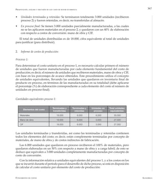 AlfaomegaFundamentos de costos
367
w	 Unidades terminadas y retenidas: Se terminaron totalmente 3.000 unidades (recibieron
proceso 2) y fueron retenidas, es decir, no transferidas al almacén.
w	 En proceso final: Se tienen 3.000 unidades parcialmente manufacturadas, a las cuales
no se les aplicaron materiales en el proceso 2, y quedaron con un 40% de elaboración
con respecto a costos de conversión: mano de obra y CIF.
El total de unidades distribuidas es de 18.000, cifra equivalente al total de unidades
para justificar (para distribuir).
2.	 Informe de costos de producción:
Proceso 1:
Para determinar el costo unitario en el proceso 1, es necesario calcular primero el número
de unidades que fueron manufacturadas por cada elemento fundamental del costo de
producción; es decir, el número de unidades que recibieron materiales, mano de obra y CIF,
con base en los porcentajes de avance obtenidos. Este procedimiento utiliza el concepto
de unidades equivalentes, llevando las unidades que quedaron en inventario final de
producto en proceso, en términos de las manufacturadas en su totalidad (debe aplicarse
el porcentaje (%) de elaboración correspondiente a cada elemento del costo al número de
unidades en proceso final).
Cantidades equivalentes proceso 1:
Presentación, análisis y discusión de los casos de mayor ocurrencia
Elementos del costo
Terminadas y
transferidas
Terminadas y
retenidas
Unidades en
proceso
Total unidades
equivalentes
Materiales 18.000 6.000 6.000 30.000
Mano de obra 18.000 6.000 3.000 27.000
CIF 18.000 6.000 3.000 27.000
Las unidades terminadas y transferidas, así como las terminadas y retenidas contienen
todos los elementos del costo; es decir, están complemente terminadas por concepto de
materiales, de mano de obra y de costos indirectos de fabricación.
Las 6.000 unidades que quedaron en proceso recibieron el 100% de materiales, pero
quedaron elaboradas en un 50% con respecto a mano de obra y a carga fabril; de esto se
deduce que equivalen a 3.000 unidades completamente manufacturadas por concepto de
costo de conversión.
Con la información relativa a unidades equivalentes del proceso 1, y a los costos en los
que se incurrió durante el período para el desarrollo de dicho proceso, se está en disposición
de calcular el costo unitario por elemento del costo de producción:
 
