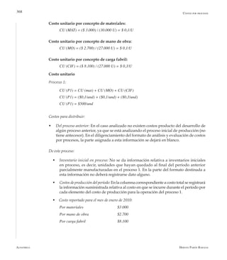 Alfaomega Hernán Pabón Barajas
368
Costo unitario por concepto de materiales:
CU (MAT) = ($ 3.000) / (30.000 U) = $ 0,1/U
Costo unitario por concepto de mano de obra:
CU (MO) = ($ 2.700) / (27.000 U) = $ 0,1/U
Costo unitario por concepto de carga fabril:
CU (CIF) = ($ 8.100) / (27.000 U) = $ 0,3/U
Costo unitario
Proceso 1:
CU (P1) = CU (mat) + CU (MO) + CU (CIF)
CU (P1) = ($0,1/und) + ($0,1/und) + ($0,3/und)
CU (P1) = $500/und
Costos para distribuir:
w	 Del proceso anterior: En el caso analizado no existen costos producto del desarrollo de
algún proceso anterior, ya que se está analizando el proceso inicial de producción (no
tiene antecesor). En el diligenciamiento del formato de análisis y evaluación de costos
por procesos, la parte asignada a esta información se dejará en blanco.
De este proceso:
w	Inventario inicial en proceso: No se da información relativa a inventarios iniciales
en proceso, es decir, unidades que hayan quedado al final del período anterior
parcialmente manufacturadas en el proceso 1. En la parte del formato destinada a
esta información no deberá registrarse dato alguno.
w	Costos de producción del período: En la columna correspondiente a costo total se registrará
la información suministrada relativa al costo en que se incurre durante el período por
cada elemento del costo de producción para la operación del proceso 1.
w Costo reportado para el mes de enero de 2010:
Por materiales	 	 	 $3.000
Por mano de obra  	 	 $2.700
Por carga fabril      	 	 $8.100
Costos por procesos
 