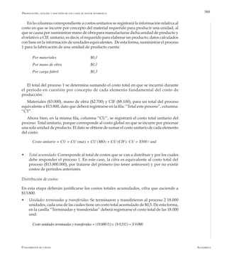 AlfaomegaFundamentos de costos
369
En la columna correspondiente a costos unitarios se registrará la información relativa al
costo en que se incurre por concepto del material requerido para producir una unidad, al
que se causa por suministrar mano de obra para manufacturar dicha unidad de producto y
el relativo a CIF, unitario, es decir, el requerido para elaborar un producto; datos calculados
con base en la información de unidades equivalentes. De esta forma, suministrar el proceso
1 para la fabricación de una unidad de producto cuesta:
Por materiales         	 	 $0,1
Por mano de obra   	 	 $0,1
Por carga fabril       	 	 $0,3
El total del proceso 1 se determina sumando el costo total en que se incurrió durante
el período en cuestión por concepto de cada elemento fundamental del costo de
producción:
Materiales ($3.000), mano de obra ($2.700) y CIF ($8.100), para un total del proceso
equivalente a $13.800, dato que deberá registrarse en la fila: “Total este proceso”, columna:
“CT”.
Ahora bien, en la misma fila, columna “CU”, se registrará el costo total unitario del
proceso: Total unitario, porque corresponde al costo global en que se incurre por procesar
una sola unidad de producto. El dato se obtiene de sumar el costo unitario de cada elemento
del costo:
Costo unitario = CU = CU (mat) + CU (MO) + CU (CIF): CU = $500 / und
w	 Total acumulado: Corresponde al total de costos que se van a distribuir y por los cuales
debe responder el proceso 1. En este caso, la cifra es equivalente al costo total del
proceso ($13.800.000), por tratarse del primero (no tener antecesor) y por no existir
costos de períodos anteriores.
Distribución de costos:
En esta etapa deberán justificarse los costos totales acumulados, cifra que asciende a
$13.800.
w	 Unidades terminadas y transferidas: Se terminaron y transfirieron al proceso 2 18.000
unidades, cada una de las cuales tiene un costo total acumulado de $0,5. De esta forma,
en la casilla “Terminadas y transferidas” deberá registrarse el costo total de las 18.000
und:
Costounidades terminadas ytransferidas =(18.000 U)x  ($ 0,5/U)= $ 9.000
Presentación, análisis y discusión de los casos de mayor ocurrencia
 