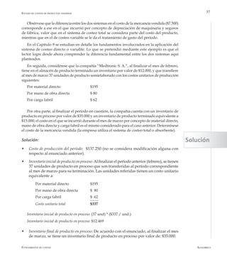 AlfaomegaFundamentos de costos
37
Obsérvese que la diferencia entre los dos sistemas en el costo de la mercancía vendida ($7.500)
corresponde a ese en el que incurrió por concepto de depreciación de maquinaria y seguros
de fábrica, valor que en el sistema de costeo total se considera parte del costo del producto,
mientras que en el de costeo variable se le da el tratamiento de gasto del período.
En el Capítulo 9 se estudian en detalle los fundamentos involucrados en la aplicación del
sistema de costeo directo o variable. Lo que se pretendió mediante este ejemplo es que el
lector logre desde ahora comprender la diferencia fundamental entre los dos sistemas aquí
planteados.
En seguida, considérese que la compañía “Medtronic S. A.”, al finalizar el mes de febrero,
tiene en el almacén de producto terminado un inventario por valor de $12.000, y que transfiere
al mes de marzo 37 unidades de producto semielaborado con los costos unitarios de producción
siguientes:
Por material directo			 $195
Por mano de obra directa		 $ 80
Por carga fabril			 $ 62
Por otra parte, al finalizar el período en cuestión, la compañía cuenta con un inventario de
producto en proceso por valor de $35.000 y un inventario de producto terminado equivalente a
$15.000; el costo en el que se incurrió durante el mes de marzo por concepto de material directo,
mano de obra directa y carga fabril es el mismo considerado para el caso anterior. Determínese
el costo de la mercancía vendida (la empresa utiliza el sistema de costeo total o absorbente).
Solución:
w	 Costo de producción del período: $137.250 (no se considera modificación alguna con
respecto al enunciado anterior).
w	 Inventario inicial de producto en proceso: Al finalizar el período anterior (febrero), se tienen
37 unidades de producto en proceso que son transferidas al período correspondiente
al mes de marzo para su terminación. Las unidades referidas tienen un costo unitario
equivalente a:
	 Por material directo		 $195
	 Por mano de obra directa	 $ 80
	 Por carga fabril 		 $ 62
	 Costo unitario total	 	 $337
Inventario inicial de producto en proceso: (37 und) * ($337 / und.)
Inventario inicial de producto en proceso: $12.469
w	 Inventario final de producto en proceso: De acuerdo con el enunciado, al finalizar el mes
de marzo, se tiene un inventario final de producto en proceso por valor de: $35.000.
Estado de costos de productos vendidos
Solución
 