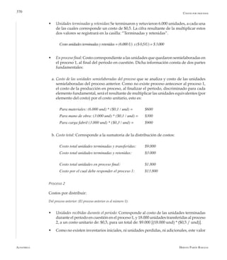 Alfaomega Hernán Pabón Barajas
370
w	 Unidades terminadas y retenidas: Se terminaron y retuvieron 6.000 unidades, a cada una
de las cuales corresponde un costo de $0,5. La cifra resultante de la multiplicar estos
dos valores se registrará en la casilla: “Terminadas y retenidas”.
Costounidades terminadasy retenidas = (6.000 U)  x ($ 0,5/U)= $ 3.000
w	 En proceso final: Costo correspondiente a las unidades que quedaron semielaboradas en
el proceso 1, al final del período en cuestión. Dicha información consta de dos partes
fundamentales:
a.	Costo de las unidades semielaboradas del proceso que se analiza y costo de las unidades
semielaboradas del proceso anterior. Como no existe proceso antecesor al proceso 1,
el costo de la producción en proceso, al finalizar el período, discriminado para cada
elemento fundamental, será el resultante de multiplicar las unidades equivalentes (por
elemento del costo) por el costo unitario, esto es:
Para materiales: (6.000 und) * ($0,1 / und) = 	 $600
Para mano de obra: (3.000 und) * ($0,1 / und) = 	 $300
Para carga fabril (3.000 und) * ($0,3 / und) = 	 $900
b.	Costo total: Corresponde a la sumatoria de la distribución de costos:
Costo total unidades terminadas y transferidas: 	 $9.000
Costo total unidades terminadas y retenidas: 	 $3.000
Costo total unidades en proceso final: 	 	 $1.800
Costo por el cual debe responder el proceso 1: 	 $13.800
Proceso 2
Costos por distribuir:
Del proceso anterior: (El proceso anterior es el número 1):
w	 Unidades recibidas durante el período: Corresponde al costo de las unidades terminadas
durante el período en cuestión en el proceso 1, y 18.000 unidades transferidas al proceso
2, a un costo unitario de: $0,5, para un total de: $9.000 [(18.000 und) * ($0,5 / und)].
w	 Como no existen inventarios iniciales, ni unidades perdidas, ni adicionales, este valor
Costos por procesos
 