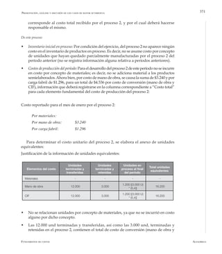 AlfaomegaFundamentos de costos
371
corresponde al costo total recibido por el proceso 2, y por el cual deberá hacerse
responsable el mismo.
De este proceso:
w	 Inventario inicial en proceso: Por condición del ejercicio, del proceso 2 no aparece ningún
costo en el inventario de productos en proceso. Es decir, no se asume costo por concepto
de unidades que hayan quedado parcialmente manufacturadas por el proceso 2 del
período anterior (no se registra información alguna relativa a períodos anteriores).
w	 Costosdeproduccióndelperíodo:Paraeldesarrollodelproceso2deesteperíodonoseincurre
en costo por concepto de materiales; es decir, no se adiciona material a los productos
semielaborados.Ahora bien, por costo de mano de obra, se causa la suma de $3.240 y por
carga fabril de $1.296, para un total de $4.536 por costo de conversión (mano de obra y
CIF), información que deberá registrarse en la columna correspondiente a “Costo total”
para cada elemento fundamental del costo de producción del proceso 2:
Costo reportado para el mes de enero por el proceso 2:
Por materiales: 		
Por mano de obra: 	 $3.240
Por carga fabril: 	 	 $1.296
Para determinar el costo unitario del proceso 2, se elabora el anexo de unidades
equivalentes:
Justificación de la información de unidades equivalentes:
Presentación, análisis y discusión de los casos de mayor ocurrencia
Elementos del costo
Unidades
terminadas y
transferidas
Unidades
terminadas y
retenidas
Unidades en
proceso al final
del período
Total unidades
equivalentes
Materiales - - - -
Mano de obra 12.000 3.000
1.200 [(3.000 U)
* (0,4)]
16.200
CIF 12.000 3.000
1.200 [(3.000 U)
* (0,4)]
16.200
w	 No se relacionan unidades por concepto de materiales, ya que no se incurrió en costo
alguno por dicho concepto.
w	 Las 12.000 und terminadas y transferidas, así como las 3.000 und, terminadas y
retenidas en el proceso 2, contienen el total de costo de conversión (mano de obra y
 