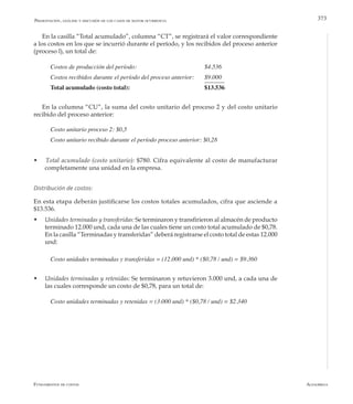 AlfaomegaFundamentos de costos
373
En la casilla “Total acumulado”, columna “CT”, se registrará el valor correspondiente
a los costos en los que se incurrió durante el período, y los recibidos del proceso anterior
(proceso l), un total de:
Costos de producción del período: 		 	 	 $4.536
Costos recibidos durante el período del proceso anterior: 	 $9.000
Total acumulado (costo total): 	 			 $13.536
En la columna “CU”, la suma del costo unitario del proceso 2 y del costo unitario
recibido del proceso anterior:
Costo unitario proceso 2: $0,5
Costo unitario recibido durante el período proceso anterior: $0,28
w Total acumulado (costo unitario): $780. Cifra equivalente al costo de manufacturar
completamente una unidad en la empresa.
Distribución de costos:
En esta etapa deberán justificarse los costos totales acumulados, cifra que asciende a
$13.536.
w	 Unidades terminadas y transferidas: Se terminaron y transfirieron al almacén de producto
terminado 12.000 und, cada una de las cuales tiene un costo total acumulado de $0,78.
En la casilla “Terminadas y transferidas” deberá registrarse el costo total de estas 12.000
und:
Costo unidades terminadas y transferidas = (12.000 und) * ($0,78 / und) = $9.360
w	 Unidades terminadas y retenidas: Se terminaron y retuvieron 3.000 und, a cada una de
las cuales corresponde un costo de $0,78, para un total de:
Costo unidades terminadas y retenidas = (3.000 und) * ($0,78 / und) = $2.340
Presentación, análisis y discusión de los casos de mayor ocurrencia
 