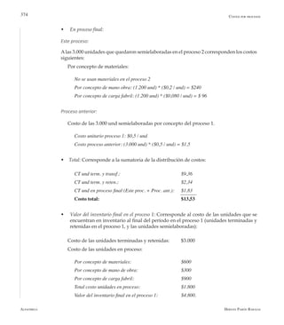 Alfaomega Hernán Pabón Barajas
374
w	 En proceso final:
Este proceso:
Alas 3.000 unidades que quedaron semielaboradas en el proceso 2 corresponden los costos
siguientes:
Por concepto de materiales:
No se usan materiales en el proceso 2
Por concepto de mano obra: (1.200 und) * ($0,2 / und) = $240
Por concepto de carga fabril: (1.200 und) * ($0,080 / und) = $ 96
Proceso anterior:
Costo de las 3.000 und semielaboradas por concepto del proceso 1.
Costo unitario proceso 1: $0,5 / und
Costo proceso anterior: (3.000 und) * ($0,5 / und) = $1,5
w Total: Corresponde a la sumatoria de la distribución de costos:
CT und term. y transf.: 	 	 	 	 $9,36
CT und term. y reten.: 	 	 	 	 $2,34
CT und en proceso final (Este proc. + Proc. ant.): 	 $1,83
Costo total:					 $13,53
w Valor del inventario final en el proceso 1: Corresponde al costo de las unidades que se
encuentran en inventario al final del período en el proceso 1 (unidades terminadas y
retenidas en el proceso 1, y las unidades semielaboradas):
Costo de las unidades terminadas y retenidas: 	 $3.000
Costo de las unidades en proceso:
Por concepto de materiales: 	 	 	 $600
Por concepto de mano de obra: 	 	 	 $300
Por concepto de carga fabril: 	 	 	 $900
Total costo unidades en proceso: 	 	 	 $1.800
Valor del inventario final en el proceso 1: 	 	 $4.800.
Costos por procesos
 