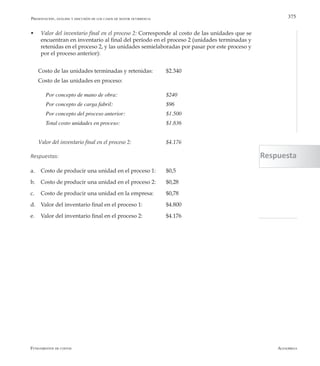 AlfaomegaFundamentos de costos
375
w Valor del inventario final en el proceso 2: Corresponde al costo de las unidades que se
encuentran en inventario al final del período en el proceso 2 (unidades terminadas y
retenidas en el proceso 2, y las unidades semielaboradas por pasar por este proceso y
por el proceso anterior):
Costo de las unidades terminadas y retenidas: 	 $2.340
Costo de las unidades en proceso:
Por concepto de mano de obra: 	 	 	 $240
Por concepto de carga fabril: 	 	 	 $96
Por concepto del proceso anterior: 		 	 $1.500
Total costo unidades en proceso: 	 	 	 $1.836
Valor del inventario final en el proceso 2: 		 $4.176
Respuestas:
a.	 Costo de producir una unidad en el proceso 1:	 $0,5
b.	 Costo de producir una unidad en el proceso 2: 	 $0,28
c.	 Costo de producir una unidad en la empresa: 	 $0,78
d.	 Valor del inventario final en el proceso 1: 		 $4.800
e.	 Valor del inventario final en el proceso 2: 		 $4.176
Presentación, análisis y discusión de los casos de mayor ocurrencia
Respuesta
 