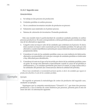 Alfaomega Hernán Pabón Barajas
378 Costos por procesos
11.4.2 Segundo caso
Características
a.	 Se trabaja en dos procesos de producción
b.	 Unidades perdidas en ambos procesos.
c.	 No se consideran inventarios iniciales de productos en proceso.
d.	 Solamente usan materiales en el primer proceso.
e.	 Sistema de valoración de inventarios: Promedio ponderado.
Este caso modelo tiene la particularidad de considerar unidades perdidas en ambos
procesos productivos. El costo correspondiente a dichas pérdidas puede considerarse bajo
una de las alternativas siguientes:
1. 	 Cargarlo como un mayor valor de las unidades que continúan en el proceso. Es decir,
éstas asumen un mayor valor ocasionado por las unidades perdidas. Se opta por esta
alternativa cuando el problema se presenta por causas inherentes al proceso productivo
propiamente dicho.
2. 	 Considerar el costo de las unidades perdidas como un costo indirecto de fabricación,
alternativa recomendable si el costo por concepto de unidades perdidas es irrelevante
o hay dificultad para identificarlo.
3. 	 Considerar el costo en el que se ha incurrido por efecto de las unidades perdidas como
un gasto. Se escoge esta alternativa especialmente cuando la causa de tal pérdida es
administrativa, y se considera pertinente para hacer el control, el cargo (reducción) a
las utilidades del período (las consecuencias alteran la utilidad del período).
Para el caso considerado se recomienda la primera opción; es decir, las unidades que siguen en
producción absorben el costo de las unidades perdidas.
Ejemplo
En seguida se presenta la metodología de costeo de productos del segundo caso,
mediante un ejemplo:
Supóngase que la compañía manufacturera “Girasoli S. A.”, que tiene dos procesos
productivos y usa el sistema de costos históricos por procesos, presenta para el mes de
enero del año x la información siguiente:
Ejemplo
 