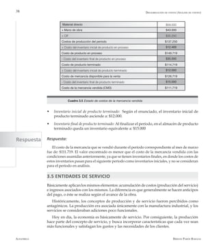 Alfaomega Hernán Pabón Barajas
38
w	 Inventario inicial de producto terminado: Según el enunciado, el inventario inicial de
producto terminado asciende a: $12.000.
w	 Inventario final de producto terminado: Al finalizar el período, en el almacén de producto
terminado queda un inventario equivalente a: $15.000
Respuesta:
El costo de la mercancía que se vendió durante el período correspondiente al mes de marzo
fue de: $111.719. El valor encontrado es menor que el costo de la mercancía vendida con las
condiciones asumidas anteriormente, ya que se tienen inventarios finales, en donde los costos de
estos inventarios pasan para el siguiente período como inventarios iniciales, y no se consideran
para el período en análisis.
3.5 ENTIDADES DE SERVICIO
Básicamente aplican los mismos elementos: acumulación de costos (producción del servicio)
e ingresos asociados con los mismos. La diferencia es que generalmente se hacen anticipos
del pago, o éste se realiza según el avance de la obra.
Históricamente, los conceptos de producción y de servicio fueron percibidos como
antagónicos. La producción era asociada únicamente con la manufactura industrial, y los
servicios se consideraban adiciones poco funcionales.
Hoy en día, la economía es básicamente de servicio. Por consiguiente, la producción
hace parte del concepto de servicio, y busca incorporar características que cada vez sean
más funcionales y satisfagan los gustos y las necesidades de los clientes.
Material directo $59.000
+ Mano de obra $43.000
+ CIF $35.250
Costos de producción del período $137.250
+ Costo del inventario inicial de producto en proceso $12.469
Costo de producto en proceso $149.719
- Costo del inventario final de producto en proceso $35.000
Costo de producto terminado $114.719
+ Costo del inventario inicial de producto terminado $12.000
Costo de mercancía disponible para la venta $126.719
- Costo del inventario final de producto terminado $15.000
Costo de la mercancía vendida (CMD) $111.719
Cuadro 3.5 Estado de costos de la mercancía vendida
Desagregación de costos (Análisis de costeo)
Respuesta
 