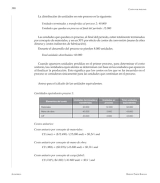 Alfaomega Hernán Pabón Barajas
380 Costos por procesos
La distribución de unidades en este proceso es la siguiente:
Unidades terminadas y transferidas al proceso 2: 40.000
Unidades que quedan en proceso al final del período: 12.000
Las unidades que quedan en proceso, al final del período, están totalmente terminadas
por concepto de materiales, y en un 30% por efecto de costos de conversión (mano de obra
directa y costos indirectos de fabricación).
Durante el desarrollo del proceso se pierden 8.000 unidades.
Total unidades distribuidas: 60.000
Cuando aparecen unidades perdidas en el primer proceso, para determinar el costo
unitario, las cantidades equivalentes se determinan con base en las unidades que aparecen
al finalizar la producción. Esto significa que los costos en los que se ha incurrido en el
proceso se consideran únicamente para las unidades que continúan en el proceso.
Anexo para el cálculo de las unidades equivalentes:
Cantidades equivalentes proceso 1:
Elementos del costo
Unidades terminadas y
transferidas
Unidades en
proceso
Total unidades
equivalentes
Materiales 40.000 12.000 52.000
Mano de obra 40.000 3.600 43.600
CIF 40.000 3.600 43.600
Costos unitarios:
Costo unitario por concepto de materiales:
CU (mat) = ($12.480) / (52.000 und) = $0,24 / und
Costo unitario por concepto de mano de obra:
CU (MO) = ($6.976)/ (43.600 und) = $0,16 / und
Costo unitario por concepto de carga fabril:
CU (CIF) ($4.360) / (43.600 und) = $0,1 / und
 