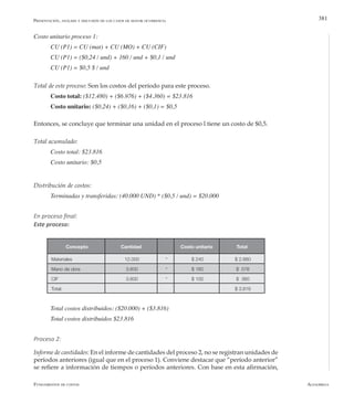 AlfaomegaFundamentos de costos
381
Costo unitario proceso 1:
CU (P1) = CU (mat) + CU (MO) + CU (CIF)
CU (P1) = ($0,24 / und) + 160 / und + $0,1 / und
CU (P1) = $0,5 $ / und
Total de este proceso: Son los costos del período para este proceso.
Costo total: ($12.480) + ($6.976) + ($4.360) = $23.816
Costo unitario: ($0,24) + ($0,16) + ($0,1) = $0,5
Entonces, se concluye que terminar una unidad en el proceso l tiene un costo de $0,5.
Total acumulado:
Costo total: $23.816
Costo unitario: $0,5
Distribución de costos:
Terminadas y transferidas: (40.000 UND) * ($0,5 / und) = $20.000
En proceso final:
Este proceso:
Presentación, análisis y discusión de los casos de mayor ocurrencia
Concepto Cantidad Costo unitario Total
Materiales 12.000 * $ 240 $ 2.880
Mano de obra 3.600 * $ 160 $ 576
CIF 3.600 * $ 100 $ 360
Total: $ 3.816
Total costos distribuidos: ($20.000) + ($3.816)  
Total costos distribuidos $23.816
Proceso 2:
Informe de cantidades: En el informe de cantidades del proceso 2, no se registran unidades de
períodos anteriores (igual que en el proceso 1). Conviene destacar que “período anterior”
se refiere a información de tiempos o períodos anteriores. Con base en esta afirmación,
 