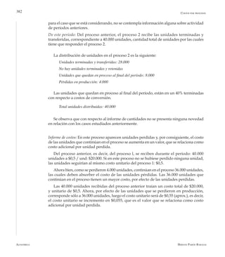 Alfaomega Hernán Pabón Barajas
382
para el caso que se está considerando, no se contempla información alguna sobre actividad
de períodos anteriores.
De este período: Del proceso anterior, el proceso 2 recibe las unidades terminadas y
transferidas, correspondiente a 40.000 unidades, cantidad total de unidades por las cuales
tiene que responder el proceso 2.
La distribución de unidades en el proceso 2 es la siguiente:
Unidades terminadas y transferidas: 28.000
No hay unidades terminadas y retenidas
Unidades que quedan en proceso al final del período: 8.000
Pérdidas en producción: 4.000
Las unidades que quedan en proceso al final del período, están en un 40% terminadas
con respecto a costos de conversión.
Total unidades distribuidas: 40.000
Se observa que con respecto al informe de cantidades no se presenta ninguna novedad
en relación con los casos estudiados anteriormente.
Informe de costos: En este proceso aparecen unidades perdidas y, por consiguiente, el costo
de las unidades que continúan en el proceso se aumenta en un valor, que se relaciona como
costo adicional por unidad perdida.
Del proceso anterior, es decir, del proceso l, se reciben durante el período: 40.000
unidades a $0,5 / und: $20.000. Si en este proceso no se hubiese perdido ninguna unidad,
las unidades seguirían al mismo costo unitario del proceso 1: $0,5.
Ahora bien, como se perdieron 4.000 unidades, continúan en el proceso 36.000 unidades,
las cuales deben absorber el costo de las unidades pérdidas. Las 36.000 unidades que
continúan en el proceso tienen un mayor costo, por efecto de las unidades perdidas.
Las 40.000 unidades recibidas del proceso anterior traían un costo total de $20.000,
y unitario de $0,5. Ahora, por efecto de las unidades que se perdieron en producción,
corresponde sólo a 36.000 unidades, luego el costo unitario será de $0,55 (aprox.), es decir,
el costo unitario se incremento en $0,055, que es el valor que se relaciona como costo
adicional por unidad perdida.
Costos por procesos
 