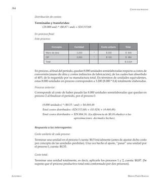 Alfaomega Hernán Pabón Barajas
384
Distribución de costos:
Terminadas y transferidas:
(28.000 und) * ($0,87 / und) = $24.515,68
En proceso final:
Este proceso:
En proceso, al final del período, quedan 8.000 unidades semielaboradas respecto a costos de
conversión (mano de obra y costos indirectos de fabricación), de los cuales han absorbido
el 40% de lo requerido por su manufactura total. En términos de unidades equivalentes,
estas 8.000 unidades en proceso corresponden a 3.200 (8.000 * 0,4) totalmente elaboradas.
Proceso anterior:
Corresponde al costo de haber pasado las 8.000 unidades semielaboradas que quedan en
proceso 2 al finalizar el período, por el proceso l:
(8.000 unidades) * ($0,55 / und) = $4.444,48
Total costos distribuidos: ($24.515,68) + ($1.024) + (4.444,48)
Total costos distribuidos = $29.984,16. (La diferencia de $0,16 obedece a las 		 	
			 	 aproximaciones 	decimales hechas).
Respuesta a los interrogantes:
Costo unitario de cada proceso:
Terminar una unidad en el proceso l cuesta: $0,5 inicialmente (antes de ajustar dicho costo
por concepto de las unidades perdidas). Una vez hecho el ajuste, “pasar” una unidad por
el proceso l, cuesta: $0,55.
Costo total:
Terminar una unidad totalmente, es decir, aplicarle los procesos 1 y 2, cuesta: $0,87. (Se
supone que el proceso productivo total está conformado por dos procesos).
Costos por procesos
Concepto Cantidad Costo unitario Total
Mano de obra 3.200 * $ 200 $ 640
CIF 3.200 * $ 120 $ 384
Total: $ 3.024
 