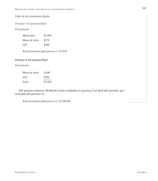 AlfaomegaFundamentos de costos
385
Valor de los inventarios finales:
Proceso l: En proceso final:
Este proceso:
Materiales: 	 $2.880
Mano de obra: 	 $576
CIF: 	 	 $360
Total inventario final proceso 1: $3.816
Proceso 2: En proceso final:
Este proceso:
Mano de obra: 	 $ 640
CIF: 	 	 $384
Total: 	 	 $1.024
Del proceso anterior: $4.444,48 (costo unidades en proceso 2 al final del período, por
concepto del proceso 1).
Total inventario final proceso 2: $5.468,48
Presentación, análisis y discusión de los casos de mayor ocurrencia
 