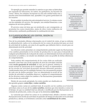 AlfaomegaFundamentos de costos
39
Hoy en día, la economía
es básicamente de
servicio, y la producción
busca incorporar
características más
funcionales y que
satisfagan los gustos y
las necesidades de los
clientes.
Un ejemplo que permite entender lo anterior es que antes se fabricaban
por separado los televisores, los radios, las grabadoras, los buzones de
correo. Ahora, los celulares incorporan en una sola unidad todas esas y
muchas otras funcionalidades más, ajustables a los gustos particulares de
los usuarios.
En ese sentido, la producción está orientada al servicio. Lo mismo ocurre
con las entidades de servicio. Por ejemplo, una entidad financiera o una
empresa de servicios públicos.
El servicio como tal tiene que ser producido y, por consiguiente, se
acumulan los costos (materiales, mano de obra, costos indirectos de
fabricación), cambiando posiblemente la combinación de éstos.
3.6 CLASIFICACIÓN DE LOS COSTOS, SEGÚN SU 		
COMPORTAMIENTO
Uno de los principales dilemas relacionados con el control de costos, al que se enfrenta
la administración, radica en la estimación de los costos de producción para un nivel
de actividad de la planta, así como la de aquellos que debieron haberse causado para un
determinado nivel de actividad.
Los diversos costos presentan un comportamiento particular según las fluctuaciones
o los cambios presentados en los niveles de producción, lo cual, para el desarrollo de
cualquier procedimiento de evaluación de costos a un determinado nivel de actividad, hace
necesarios un análisis y un estudio tan detallado como sea posible de dichas diferencias
de comportamiento.
Todo análisis del comportamiento de los costos debe ser realizado
tomando como base una escala específica de nivel de actividad conocida
como escala apropiada de actividad, la cual, por lo general, sintetiza la
escala normal de operaciones de la compañía. Es decir, es representativa
de los niveles de actividad alcanzados durante diferentes períodos,
condicionados éstos por los múltiples factores o las circunstancias propios
de cada uno de dichos períodos. Una vez determinada la escala de los
niveles de actividad, se posibilita observar y analizar el comportamiento
de los diversos costos según los cambios o las fluctuaciones presentados
en los niveles de actividad.
Dentro de una escala apropiada, los costos pueden ser clasificados en
dos grandes grupos: costos fijos y costos variables.
Algunos costos varían en cantidad total, de acuerdo con los cambios en el nivel de
actividad, como es el caso de los costos variables, mientras que otros tienden a variar con
el tiempo, sin que su cantidad total sea alterada o modificada por las fluctuaciones en el
volumen de producción, costos a los que se les denomina costos fijos.
La variación que sufren los costos en su cantidad total, debido a factores como la
fluctuación en los niveles de actividad, los períodos de tiempo involucrados en la actividad
productiva y demás, es el fenómeno conocido como variabilidad de los costos.
Clasificación de los costos, según su comportamiento
Todo análisis del
comportamiento de los
costos debe realizarse
con base en una escala
específica de nivel de
actividad denominada
escala apropiada de
actividad.
 