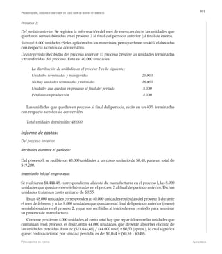 AlfaomegaFundamentos de costos
391Presentación, análisis y discusión de los casos de mayor ocurrencia
Proceso 2:
Del período anterior. Se registra la información del mes de enero, es decir, las unidades que
quedaron semielaboradas en el proceso 2 al final del período anterior (al final de enero).
Subtotal: 8.000 unidades (Se les aplicó todos los materiales, pero quedaron un 40% elaboradas
con respecto a costos de conversión).
De este período: Recibidas del proceso anterior: El proceso 2 recibe las unidades terminadas
y transferidas del proceso. Esto es: 40.000 unidades.
La distribución de unidades en el proceso 2 es la siguiente:
Unidades terminadas y transferidas		 	 	 	 20.000
No hay unidades terminadas y retenidas	 	 	 	 16.000
Unidades que quedan en proceso al final del período		 	 8.000
Pérdidas en producción	 	 	 	 	 	 4.000
Las unidades que quedan en proceso al final del período, están en un 40% terminadas
con respecto a costos de conversión.
Total unidades distribuidas: 48.000
Informe de costos:
Del proceso anterior.
Recibidas durante el período:
Del proceso l, se recibieron 40.000 unidades a un costo unitario de $0,48, para un total de
$19.200.
Inventario inicial en proceso:
Se recibieron $4.444,48, correspondiente al costo de manufacturar en el proceso l, las 8.000
unidades que quedaron semielaboradas en el proceso 2 al final de período anterior. Dichas
unidades traían un costo unitario de $0,55.
Estas 48.000 unidades corresponden a: 40.000 unidades recibidas del proceso 1 durante
el mes de febrero, y a las 8.000 unidades que quedaron al final del período anterior (enero)
semielaboradas en el proceso 2, y que son recibidas al inicio de este período para terminar
su proceso de manufactura.
Como se perdieron 4.000 unidades, el costo total hay que repartirlo entre las unidades que
continúan en el proceso, es decir, entre 44.000 unidades, que deberán absorber el costo de
las unidades perdidas. Esto es: ($23.644,48) / (44.000 und) = $0,53 (aprox.), lo cual significa
que el costo adicional por unidad perdida, es de: $0,044 = ($0,53 - $0,49).
 