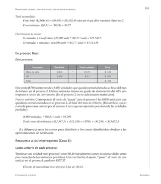AlfaomegaFundamentos de costos
393
Total acumulado:
Costo total: ($23.644,48) + ($9.408) = $33.052,48 valor por el que debe responder el proceso 2.
Costo unitario: ($0,53) + ($0,24) = $0,77
Distribución de costos:
Terminadas y transferidas: (20.000 und) * ($0,77 / und) = $15.547,5
Terminadas y retenidas: (16.000 und) * ($0,77 / und) = $4 12.438
En proceso final:
Este proceso:
Concepto Cantidad Costo unitario Total
Mano de obra 3.200 * $ 0,14 $ 448
CIF 3.200 * $ 0,1 $ 320
Total: $ 768
Este costo ($768) corresponde a 8.000 unidades que quedan semielaboradas al final del mes
de febrero en el proceso 2. Dichas unidades tienen un grado de elaboración del 40% con
respecto a costos de conversión. (En el proceso 2, no se adicionaron materiales).
Proceso anterior: Corresponde al costo de “pasar” por el proceso l las 8.000 unidades que
quedaron semielaboradas en el proceso 2, al final del mes de febrero. (Recuérdese que el
costo de pasar una unidad por el proceso 1 tuvo que ser ajustado por efecto de las unidades
perdidas):
(8.000 unidades) * ($0,53 / und) = $4.299
Total costos distribuidos: ($15.547,5) + ($12.438) + ($768) + ($4.299) = $33.052,5
(La diferencia entre los costos para distribuir y los costos distribuidos obedece a las
aproximaciones de decimales).
Respuesta a los interrogantes (Caso 3):
Costo unitario de cada proceso:
Terminar una unidad en el proceso l costó $0,48 inicialmente (antes de ajustar dicho costo
por concepto de las unidades perdidas). Una vez hecho el ajuste, “pasar” el costo de una
unidad en el proceso l quedó en $537,37.
El costo de una unidad en el proceso 2 fue de: $0,24.
Presentación, análisis y discusión de los casos de mayor ocurrencia
 