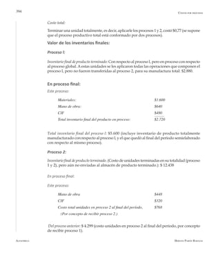 Alfaomega Hernán Pabón Barajas
394
Costo total:
Terminar una unidad totalmente, es decir, aplicarle los procesos 1 y 2, costó $0,77 (se supone
que el proceso productivo total está conformado por dos procesos).
Valor de los inventarios finales:
Proceso l:
Inventario final de producto terminado: Con respecto al proceso l, pero en proceso con respecto
al proceso global. Aestas unidades se les aplicaron todas las operaciones que componen el
proceso l, pero no fueron transferidas al proceso 2, para su manufactura total: $2.880.
En proceso final:
Este proceso:
Materiales: 	 	 	 	 	 	 $1.600
Mano de obra: 	 	 	 	 	 	 $640
CIF 	 	 	 	 	 	 	 $480
Total inventario final del producto en proceso: 	 	 $2.720
Total inventario final del proceso l: $5.600 (incluye inventario de producto totalmente
manufacturado con respecto al proceso l, y el que quedó al final del período semielaborado
con respecto al mismo proceso).
Proceso 2:
Inventario final de producto terminado. (Costo de unidades terminadas en su totalidad (proceso
1 y 2), pero aún no enviadas al almacén de producto terminado.): $ 12.438
En proceso final:
Este proceso:
	
Mano de obra	                                                            	 $448
CIF	                                                                  	 	 $320
Costo total unidades en proceso 2 al final del período,  	 $768
	 (Por concepto de recibir proceso 2.)
Del proceso anterior: $ 4.299 (costo unidades en proceso 2 al final del período, por concepto
de recibir proceso 1).
Costos por procesos
 