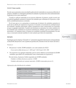 AlfaomegaFundamentos de costos
399
11.4.4 Caso cuarto
En este caso se presenta como novedad la aplicación de materiales en un proceso diferente al
primero. También se contempla la pérdida de unidades en producción, tema suficientemente
explicado en los casos anteriores.
Cuando se aplican materiales en un proceso diferente al primero, puede ocurrir que
el material agregado aumente el número de unidades que continúan en el proceso, o que
dicha cantidad permanezca constante.
En el caso que se va a presentar, se asume que el número de unidades aumenta en
razón de la adición de material en el proceso 2. Cuando se incrementa la cantidad inicial
de unidades, aquellas adicionales, deben considerarse como comenzadas en el período
en que se agregan materiales. Cuando este fenómeno se presenta, los costos unitarios de
las unidades que continúan en el proceso disminuyen, debido a que los costos totales se
prorratean o se reparten entre el número de unidades (cantidad incrementada). En este
caso, es necesario calcular también el costo unitario por efecto de materiales.
Ejemplo:
Supóngase que la empresa “Girasoli S.A.” presenta la siguiente información correspondiente
al desarrollo del proceso 2 de su planta de producción, durante el mes de marzo del año 2:
Proceso 2:
w Del proceso 1 recibe: 25.000 unidades a un costo unitario de: $12,5:
Costo total recibido del proceso 1: ($25 und) * ($12,5/und): $312. 500
w	 En el proceso 2 se agregan materiales, por lo cual se obtiene un incremento de 20.000
unidades, que deben ser consideradas como comenzadas en el proceso 2.
De esta forma, el proceso 2 debe responder por 45.000 unidades:
Unidades recibidas del proceso anterior: 25.000
Unidades adicionales por agregar materiales: 20.000 (comenzadas proceso 2).
Información sobre distribución de unidades:
Unidades terminadas y transferidas 15.000
Unidades terminadas y retenidas 13.000
Unidades en proceso al final del período *5.000
Unidades perdidas en producción 12.000
Total: 45.000
Presentación, análisis y discusión de los casos de mayor ocurrencia
Ejemplo
 