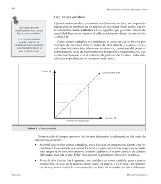 Alfaomega Hernán Pabón Barajas
40
3.6.1 Costos variables
Algunos costos tienden a aumentar o a disminuir, en total, en proporción
directa con los cambios en los niveles de actividad. Estos costos son los
denominados costos variables. O sea, aquellos que guardan relación de
causalidad directa con respecto a las fluctuaciones en el nivel de producción
(Gráfico 3.1).
Como costos variables se consideran: el costo en que se incurre por
concepto de material directo, mano de obra directa y algunos costos
indirectos de fabricación, tales como suministros, comisiones del personal
de producción, costo de mantenimiento de equipos y maquinaria, etc., que
varían directamente con el volumen de producción. Es decir, entre más
unidades se produzcan, se incurre en más costos.
Los costos pueden
clasificarse en dos: costos
fijos y costos variables.
Los costos variables
guardan relación de
causalidad directa respecto
a las fluctuaciones en el
nivel de producción.
Gráfico 3.1 Costos variables
Volumen de producción
Cantidad (Q)
Costos (S)
Costo variable total
Examinando el comportamiento de los tres elementos fundamentales del costo de
producción, se tienen:
w	 Material directo: Son costos variables, pues fluctúan en proporción directa con los
cambios en los niveles de operación. Es decir, a mayor producción, mayor será el costo
total en que se incurre por concepto de material directo. A mayor cantidad de camisas
fabricadas, más tela se usa. Entre más zapatos se producen, más cuero se utiliza.
w	 Mano de obra directa: Por lo general, se considera un costo variable, pues a mayor
producción, el costo de la fuerza laboral suele ser mayor, y viceversa. Por ejemplo,
en las empresas donde la remuneración se hace de acuerdo con los volúmenes
Desagregación de costos (Análisis de costeo)
 