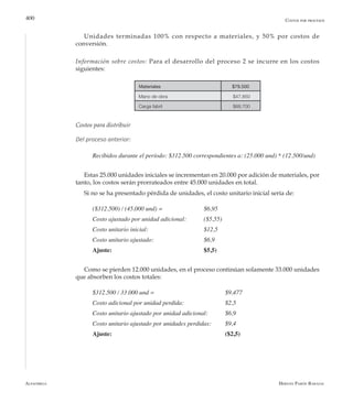 Alfaomega Hernán Pabón Barajas
400 Costos por procesos
Materiales $79.500
Mano de obra $47.850
Carga fabril $68.700
Unidades terminadas 100% con respecto a materiales, y 50% por costos de
conversión.
Información sobre costos: Para el desarrollo del proceso 2 se incurre en los costos
siguientes:
Costos para distribuir
Del proceso anterior:
Recibidos durante el período: $312.500 correspondientes a: (25.000 und) * (12.500/und)
Estas 25.000 unidades iniciales se incrementan en 20.000 por adición de materiales, por
tanto, los costos serán prorrateados entre 45.000 unidades en total.
Si no se ha presentado pérdida de unidades, el costo unitario inicial sería de:
($312.500) / (45.000 und) = 	 	 $6,95
Costo ajustado por unidad adicional: 	 ($5,55)
Costo unitario inicial: 			 $12,5
Costo unitario ajustado: 	 	 	 $6,9
Ajuste: 					 $5,5)
Como se pierden 12.000 unidades, en el proceso continúan solamente 33.000 unidades
que absorben los costos totales:
$312.500 / 33.000 und = 	 	 	 	 $9,477
Costo adicional por unidad perdida: 		 $2,5
Costo unitario ajustado por unidad adicional: 	 $6,9
Costo unitario ajustado por unidades perdidas: 	 $9,4
Ajuste: 						 ($2,5)
 