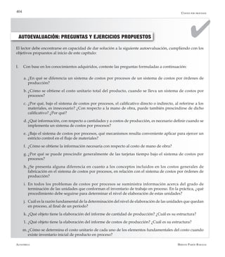 Alfaomega Hernán Pabón Barajas
404
El lector debe encontrarse en capacidad de dar solución a la siguiente autoevaluación, cumpliendo con los
objetivos propuestos al inicio de este capítulo:
I.	 Con base en los conocimientos adquiridos, conteste las preguntas formuladas a continuación:
a.	¿En qué se diferencia un sistema de costos por procesos de un sistema de costos por órdenes de
producción?
b.	¿Cómo se obtiene el costo unitario total del producto, cuando se lleva un sistema de costos por
procesos?
c.	¿Por qué, bajo el sistema de costos por procesos, el calificativo directo o indirecto, al referirse a los
materiales, es innecesario? ¿Con respecto a la mano de obra, puede también prescindirse de dicho
calificativo? ¿Por qué?
d.	¿Qué información, con respecto a cantidades y a costos de producción, es necesario definir cuando se
implementa un sistema de costos por procesos?
e.	¿Bajo el sistema de costos por procesos, qué mecanismos resulta conveniente aplicar para ejercer un
estricto control en el flujo de materiales?
f.	 ¿Cómo se obtiene la información necesaria con respecto al costo de mano de obra?
g.	¿Por qué se puede prescindir generalmente de las tarjetas tiempo bajo el sistema de costos por
procesos?
h.	¿Se presenta alguna diferencia en cuanto a los conceptos incluidos en los costos generales de
fabricación en el sistema de costos por procesos, en relación con el sistema de costos por órdenes de
producción?
i.	 En todos los problemas de costos por procesos se suministra información acerca del grado de
terminación de las unidades que conforman el inventario de trabajo en proceso. En la práctica, ¿qué
procedimiento debe seguirse para determinar el nivel de elaboración de estas unidades?
j.	 Cuál es la razón fundamental de la determinación del nivel de elaboración de las unidades que quedan
en proceso, al final de un período?
k.	¿Qué objeto tiene la elaboración del informe de cantidad de producción? ¿Cuál es su estructura?
1. 	¿Qué objeto tiene la elaboración del informe de costos de producción? ¿Cuál es su estructura?
m.	¿Cómo se determina el costo unitario de cada uno de los elementos fundamentales del costo cuando
existe inventario inicial de producto en proceso?
AUTOEVALUACIÓN: PREGUNTAS Y EJERCICIOS PROPUESTOS
Costos por procesos
 