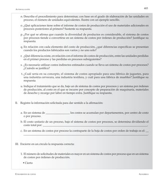 AlfaomegaFundamentos de costos
405
n.	Describa el procedimiento para determinar, con base en el grado de elaboración de las unidades en
proceso, el número de unidades equivalentes. Ilustre con un ejemplo sencillo.
o.	¿Qué aplicaciones tiene sobre el informe de costos de producción el uso de materiales adicionales en
procesos posteriores al primero? Sustente su respuesta.
p.	¿Por qué se afirma que cuando la diversidad de productos es considerable, el sistema de costos
por procesos tiende a convertirse en un sistema de costos por órdenes de producción? Justifique su
respuesta.
q.	En relación con cada elemento del costo de producción, ¿qué diferencias específicas se presentan
cuando los productos fabricados son varios y no uno solo?
r.	 ¿Qué diferencia existe, en relación con el informe de costos de producción, entre las unidades perdidas
en el primer proceso y las perdidas en procesos subsiguientes?
s.	¿Es necesario utilizar costos indirectos estimados cuando se lleva un sistema de costos por procesos?
¿Cuándo se justifica?
t.	¿Cuál sería en su concepto, el sistema de costos apropiado para una fábrica de juguetes, para
una industria cervecera, una industria textilera, y cuál para una fábrica de muebles? Justifique su
respuesta.
u.	Indique el tratamiento que se da, bajo un de sistema de costos por procesos y un sistema por órdenes
de producción, al costo en el que se incurre por concepto de preparación de maquinaria, materiales
de desecho y recargo por labor en tiempo extra. Justifique su respuesta.
II.	 Registre la información solicitada para dar sentido a la afirmación:
a.	En un sistema de _________________ los costos se acumulan por departamentos, por centro de costo
o por proceso.
b.	El costo unitario de un proceso, bajo el sistema de costos por procesos, se determina dividiendo el
costo total por: __________________________________________________________________________.
c.	En un sistema de costos por proceso la contraparte de la hoja de costos por orden de trabajo es el: __
________________________________________________________________________________________.
III.	 Encierre en un círculo la respuesta correcta:
1. 	El número de solicitudes de materiales es mayor en un sistema de costos por proceso que en un sistema
de costos por órdenes de producción.
	 w	Cierto
Autoevaluación
 