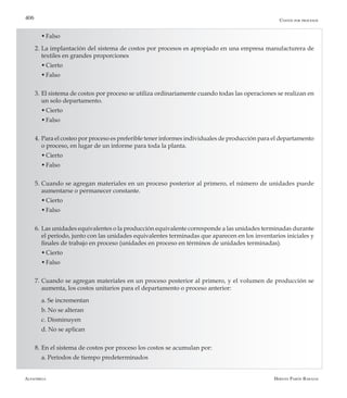 Alfaomega Hernán Pabón Barajas
406
	 w	Falso
2. 	La implantación del sistema de costos por procesos es apropiado en una empresa manufacturera de
textiles en grandes proporciones
	 w	Cierto
	 w	Falso
3. 	El sistema de costos por proceso se utiliza ordinariamente cuando todas las operaciones se realizan en
un solo departamento.
	 w	Cierto
	 w	Falso
4. 	Para el costeo por proceso es preferible tener informes individuales de producción para el departamento
o proceso, en lugar de un informe para toda la planta.
	 w	Cierto
	 w	Falso
5. 	Cuando se agregan materiales en un proceso posterior al primero, el número de unidades puede
aumentarse o permanecer constante.
	 w	Cierto
	 w	Falso
6. 	Las unidades equivalentes o la producción equivalente corresponde a las unidades terminadas durante
el período, junto con las unidades equivalentes terminadas que aparecen en los inventarios iniciales y
finales de trabajo en proceso (unidades en proceso en términos de unidades terminadas).
	 w	Cierto
	 w	Falso
7. 	Cuando se agregan materiales en un proceso posterior al primero, y el volumen de producción se
aumenta, los costos unitarios para el departamento o proceso anterior:
	 a. Se incrementan
	 b. No se alteran
	 c.	Disminuyen
	 d. No se aplican
8. 	En el sistema de costos por proceso los costos se acumulan por:
	 a. Períodos de tiempo predeterminados
Costos por procesos
 