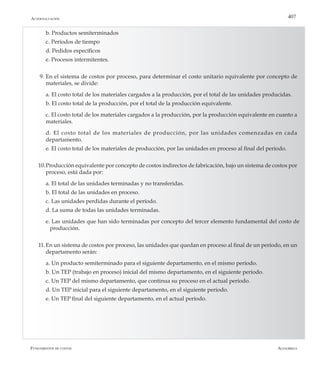 AlfaomegaFundamentos de costos
407
	 b. Productos semiterminados
	 c.	Períodos de tiempo
	 d. Pedidos específicos
	 e. Procesos intermitentes.
9. 	En el sistema de costos por proceso, para determinar el costo unitario equivalente por concepto de
materiales, se divide:
	 a. El costo total de los materiales cargados a la producción, por el total de las unidades producidas.
	 b. El costo total de la producción, por el total de la producción equivalente.
	 c.	El costo total de los materiales cargados a la producción, por la producción equivalente en cuanto a
materiales.
	 d. El costo total de los materiales de producción, por las unidades comenzadas en cada
departamento.
	 e. El costo total de los materiales de producción, por las unidades en proceso al final del período.
10.	Producción equivalente por concepto de costos indirectos de fabricación, bajo un sistema de costos por
proceso, está dada por:
	 a. El total de las unidades terminadas y no transferidas.
	 b. El total de las unidades en proceso.
	 c.	Las unidades perdidas durante el período.
	 d. La suma de todas las unidades terminadas.
	 e. Las unidades que han sido terminadas por concepto del tercer elemento fundamental del costo de	
	 producción.
11.	En un sistema de costos por proceso, las unidades que quedan en proceso al final de un período, en un
departamento serán:
	 a. Un producto semiterminado para el siguiente departamento, en el mismo período.
	 b. Un TEP (trabajo en proceso) inicial del mismo departamento, en el siguiente período.
	 c.	Un TEP del mismo departamento, que continua su proceso en el actual período.
	 d. Un TEP inicial para el siguiente departamento, en el siguiente período.
	 e. Un TEP final del siguiente departamento, en el actual período.
Autoevaluación
 