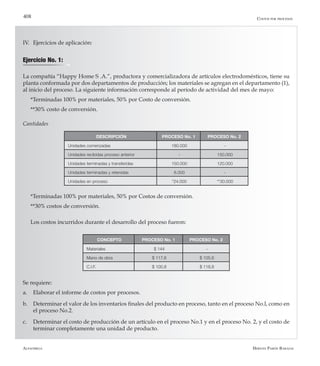 Alfaomega Hernán Pabón Barajas
408
IV.	 Ejercicios de aplicación:
Ejercicio No. 1:
La compañía “Happy Home S .A.”, productora y comercializadora de artículos electrodomésticos, tiene su
planta conformada por dos departamentos de producción; los materiales se agregan en el departamento (1),
al inicio del proceso. La siguiente información corresponde al período de actividad del mes de mayo:
*Terminadas 100% por materiales, 50% por Costo de conversión.
**30% costo de conversión.
Cantidades
DESCRIPCIÓN PROCESO No. 1 PROCESO No. 2
Unidades comenzadas 180.000 -
Unidades recibidas proceso anterior - 150.000
Unidades terminadas y transferidas 150.000 120.000
Unidades terminadas y retenidas 6.000 -
Unidades en proceso *24.000 **30.000
*Terminadas 100% por materiales, 50% por Costos de conversión.
**30% costos de conversión.
Los costos incurridos durante el desarrollo del proceso fueron:
CONCEPTO PROCESO No. 1 PROCESO No. 2
Materiales $ 144 -
Mano de obra $ 117,6 $ 105,6
C.I.F. $ 100,8 $ 118,8
Se requiere:
a.	 Elaborar el informe de costos por procesos.
b.	 Determinar el valor de los inventarios finales del producto en proceso, tanto en el proceso No.l, como en
el proceso No.2.
c.	 Determinar el costo de producción de un artículo en el proceso No.1 y en el proceso No. 2, y el costo de
terminar completamente una unidad de producto.
Costos por procesos
 